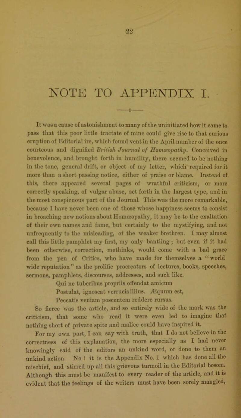 NOTE TO APPENDIX I. It was a cause of astonishment to many of the uninitiated how it came to pass that this poor little tractate of mine could give rise to that curious eruption of Editorial ire, which found vent in the April number of the once courteous and dignified British Journal of Homccopathy. Conceived in benevolence, and brought forth in humility, there seemed to he notliing in the tone, general drift, or object of my letter, which required for it more than a short passing notice, either of praise or blame. Instead of this, there appeared several pages of wrathful criticism, or more correctly speaking, of vulgar abuse, set forth in the largest type, and in the most conspicuous paid of the Journal. This was the more remarkable, because I have never been one of those whose happiness seems to consist in broaching new notions about Homccopathy, it may he to the exaltation of their own names and fame, hut certainly to the mystifying, and not unfrcquently to the misleading, of the weaker brethren. I may almost call this little pamphlet my first, my only bantliug ; but even if it had been otherwise, correction, methinks, would come with a bad grace from the pen of Critics, who have made for themselves a “world wide reputation ” as the prolific procreators of lectures, books, speeches, sermons, pamphlets, discourses, addresses, and such like. Qni ne tuberibus propriis offendat amicum Postulat, ignoscat verrucisillius. jEquum est, Peccatis veniam poscentem reddere rursus. So fierce was the article, and so entirely wide of the mark was the criticism, that some who read it were even led to imagine that nothing short of private spite and malice could have inspired it. For my own part, I can say with truth, that I do not believe in the correctness of this explanation, the more especially as I had never knowingly said of the editors an unkind word, or done to them an unkind action. No ! it is the Appendix No. 1 which has done all the mischief, and stirred up all this grievous turmoil in the Editorial bosom. Although this must be manifest to every reader of the article, and it is evident that the feelings of the writers must have been sorely mangled,