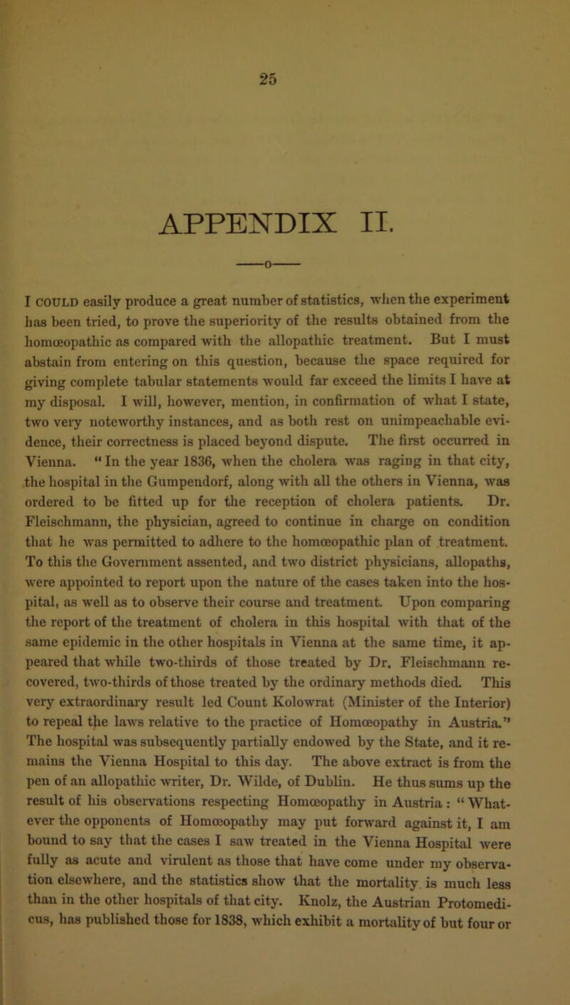 APPENDIX II. o I could easily produce a great number of statistics, when the experiment has been tried, to prove the superiority of the results obtained from the liomceopathic as compared with the allopathic treatment. But I must abstain from entering on this question, because the space required for giving complete tabular statements would far exceed the limits I have at my disposal. I will, however, mention, in confirmation of what I state, two very noteworthy instances, and as both rest on unimpeachable evi- dence, their correctness is placed beyond dispute. The first occurred in Vienna. “ In the year 1836, when the cholera was raging in that city, the hospital in the Gumpendorf, along with all the others in Vienna, was ordered to be fitted up for the reception of cholera patients. Dr. Fleischmann, the physician, agreed to continue in charge on condition that he was permitted to adhere to the homoeopathic plan of treatment. To this the Government assented, and two district physicians, allopaths, were appointed to report upon the nature of the cases taken into the hos- pital, as well as to observe their course and treatment. Upon comparing the report of the treatment of cholera in this hospital with that of the same epidemic in the other hospitals in Vienna at the same time, it ap- peared that while two-thirds of those treated by Dr. Fleischmann re- covered, two-thirds of those treated by the ordinary methods died. This very extraordinary result led Couut Kolowrat (Minister of the Interior) to repeal the laws relative to the practice of Homoeopathy in Austria.” The hospital was subsequently partially endowed by the State, and it re- mains the Vienna Hospital to this day. The above extract is from the pen of an allopathic writer, Dr. Wilde, of Dublin. He thus sums up the result of his observations respecting Homoeopathy in Austria: “ What- ever the opponents of Homoeopathy may put forward against it, I am bound to say that the cases I saw treated in the Vienna Hospital were fully as acute and virulent as those that have come under my observa- tion elsewhere, and the statistics show that the mortality is much less than in the other hospitals of that city. Knolz, the Austrian Protomedi- cus, has published those for 1838, which exhibit a mortality of but four or