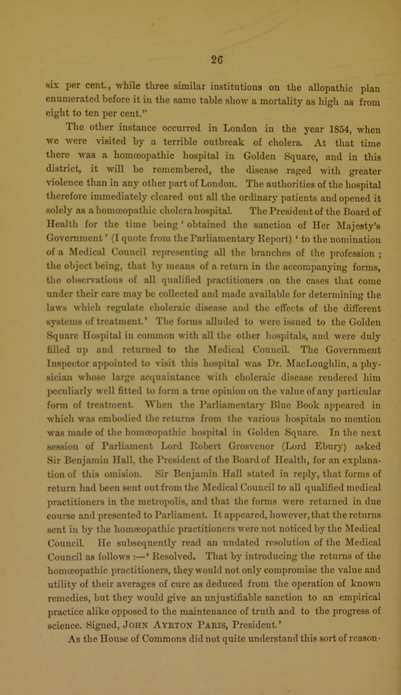 six per cent., while tliree similar institutions on the allopathic plan enumerated before it in the same table show a mortality as high as from eight to ten per cent.’’ The other instance occurred in London in the year 1854, when we were visited by a terrible outbreak of cholera. At that time there was a homoeopathic hospital in Golden Square, and in this district, it will be remembered, the disease raged with greater violence than in any other part of London. The authorities of the hospital therefore immediately cleared out all the ordinary patients and opened it solely as a homoeopathic cholera hospital. The President of the Board of Health for the time being 1 obtained the sanction of Her Majesty’s Government ’ (I quote from the Parliamentary Report) ‘ to the nomination of a Medical Council representing all the branches of the profession ; the object being, that by means of a return in the accompanying forms, the observations of all qualified practitioners on the cases that come under their care may be collected and made available for determining the laws which regulate choleraic disease and the effects of the different systems of treatment.’ The forms alluded to were issued to the Golden Square Hospital in common with all the other hospitals, and were duly filled up and returned to the Medical Council. The Government Inspector appointed to visit this hospital was Dr. MacLoughlin, a phy- sician whose large acquaintance with choleraic disease rendered him peculiarly well fitted to form a true opinion on the value of any particular form of treatment When the Parliamentary Blue Book appeared in which was embodied the returns from the various hospitals no mention was made of the homoeopathic hospital in Golden Square. In the next session of Parliament Lord Robert Grosvenor (Lord Ebury) asked Sir Benjamin Hall, the President of the Board of Health, for an explana- tion of this omision. Sir Benjamin Hall stated in reply, that forms of return had been sent out from the Medical Council to all qualified medical practitioners in the metropolis, and that the forms were returned in due course and presented to Parliament It appeared, however, that the returns sent in by the homoeopathic practitioners were not noticed by the Medical Council. He subsequently read an undated resolution of the Medical Council as follows :—‘ Resolved. That by introducing the returns of the homoeopathic practitioners, they would not only compromise the value aud utility of their averages of cure as deduced from the operation of known remedies, but they would give an unjustifiable sanction to an empirical practice .alike opposed to the maintenance of truth and to the progress of science. Signed, John Ayrton Paris, President.’ As the House of Commons did not quite understand this sort of reason-