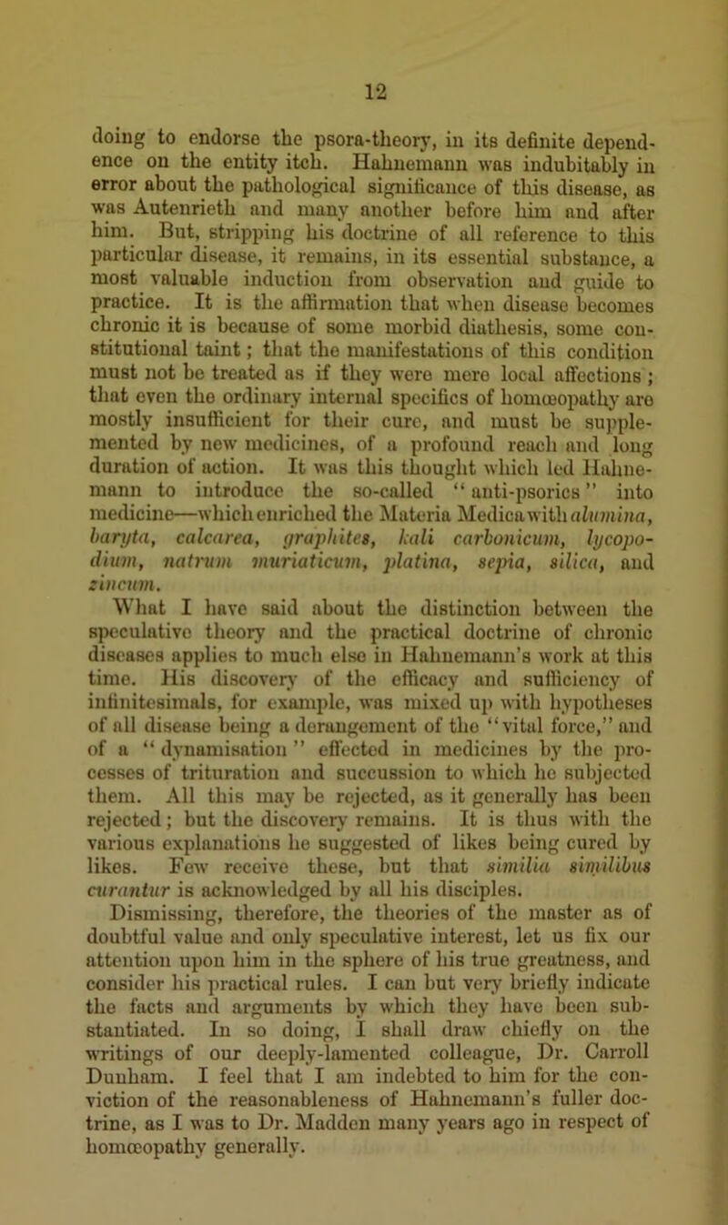 doing to endorse the psora-theory, in its definite depend- ence on the entity itch. Hahnemann waB indubitably in error about the pathological significance of this disease, as was Autenrieth and many another before him and after him. But, stripping his doctrine of all reference to this particular disease, it remains, in its essential substance, a most valuable induction from observation and guide to practice. It is the affirmation that when disease becomes chronic it is because of some morbid diathesis, some con- stitutional taint; that the manifestations of this condition must not be treated as if they were mere local affections ; that even the ordinary internal specifics of homoeopathy are mostly insufficient for their cure, and must be supple- mented by new medicines, of a profound reach and long duration of action. It was this thought which led Hahne- mann to introduce the so-called “ anti-psorics ” into medicine—which enriched the Materia Medioawith alumina, baryta, calcarea, graphites, kali carbonicum, lycopo- dium, natrum muriaticum, platina, sepia, silica, and sin cum. What I have said about the distinction between the speculative theory and the practical doctrine of chronic diseases applies to much else in Hahnemann’s work at this time. His discovery of the efficacy and sufficiency of infinitesimals, for example, was mixed up with hypotheses of all disease being a derangement of the “vital force,” and of a “ dynamisation ” effected in medicines by the pro- cesses of trituration and succussion to which he subjected them. All this may be rejected, as it generally has been rejected; but the discovery remains. It is thus with the various explanations he suggested of likes being cured by likes. Few' receive these, but that similia similibus curantur is acknowledged by all his disciples. Dismissing, therefore, the theories of the master as of doubtful value and only speculative interest, let us fix our attention upon him in the sphere of his true greatness, and consider his practical rules. I can but very briefly indicate the facts and arguments by which they have been sub- stantiated. In so doing, I shall draw chiefly on the writings of our deeply-lamented colleague, Dr. Carroll Dunham. I feel that I am indebted to him for the con- viction of the reasonableness of Hahnemann’s fuller doc- trine, as I was to Dr. Madden many years ago in respect of homoeopathy generally.