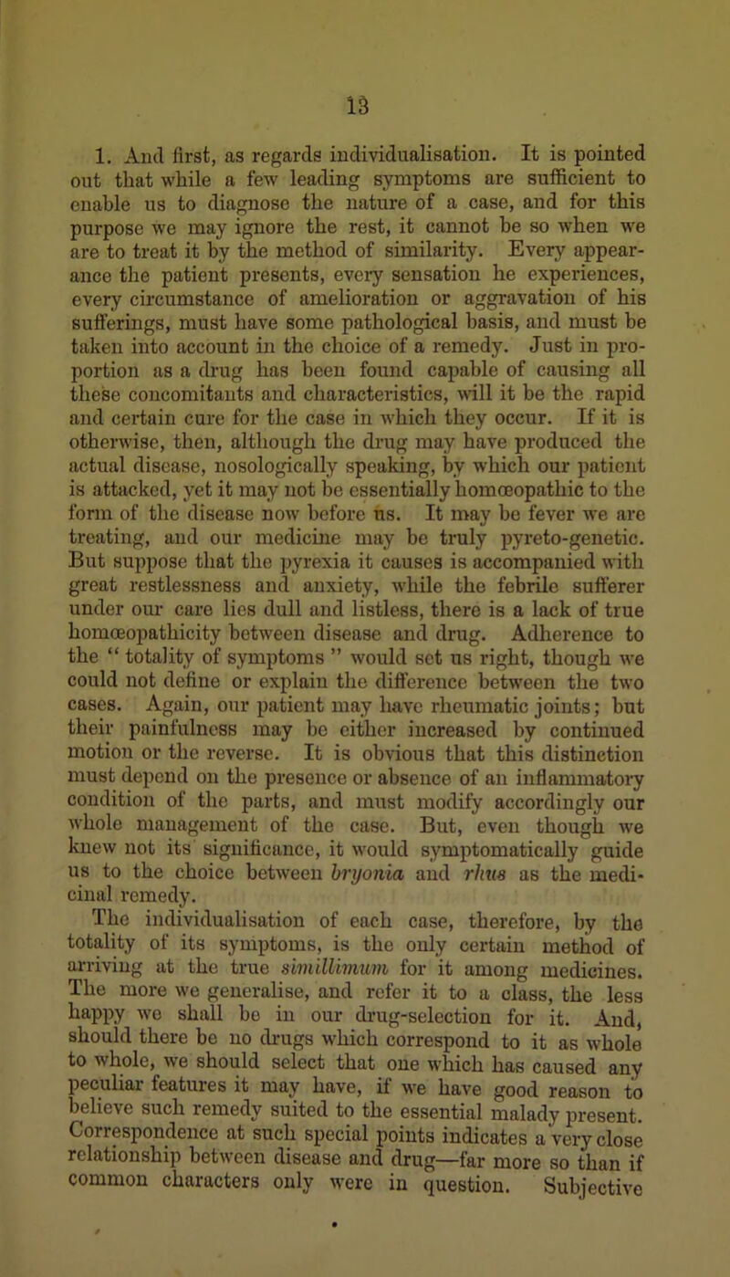 1. And first, as regards individualisation. It is pointed out that while a few leading symptoms are sufficient to enable us to diagnose the nature of a case, and for this purpose we may ignore the rest, it cannot be so when we are to treat it by the method of similarity. Every appear- ance the patient presents, every sensation he experiences, every circumstance of amelioration or aggravation of his sufferings, must have some pathological basis, and must be taken into account in the choice of a remedy. Just in pro- portion as a drug has been found capable of causing all these concomitants and characteristics, will it be the rapid and certain cure for the case in which they occur. If it is otherwise, then, although the drug may have produced the actual disease, nosologically speaking, by which our patient is attacked, yet it may not be essentially homoeopathic to the form of the disease now before ns. It may be fever we are treating, and our medicine may be truly pyreto-genetic. But suppose that the pyrexia it causes is accompanied with great restlessness and anxiety, while the febrile sufferer under our care lies dull and listless, there is a lack of true homoeopathicity between disease and drug. Adherence to the “ totality of symptoms ” would set us right, though we could not define or explain the difference between the two cases. Again, our patient may have rheumatic joints; but their painfulness may be either increased by continued motion or the reverse. It is obvious that this distinction must depend on the presence or absence of an inflammatory condition of the parts, and must modify accordingly our whole management of the case. But, even though we knew not its significance, it would symptomatically guide us to the choice between bryonia and rhus as the medi- cinal remedy. The individualisation of each case, therefore, by the totality of its symptoms, is the only certain method of arriving at the true simillimum for it among medicines. The more we generalise, and refer it to a class, the less happy we shall bo in our drug-selection for it. And, should there be no drugs which correspond to it as whole to v hole, we should select that one which has caused any peculiar features it may have, if we have good reason to believe such remedy suited to the essential malady present. Goirespondence at such special points indicates a very close relationship between disease and drug—far more so than if common characters only were in question. Subjective