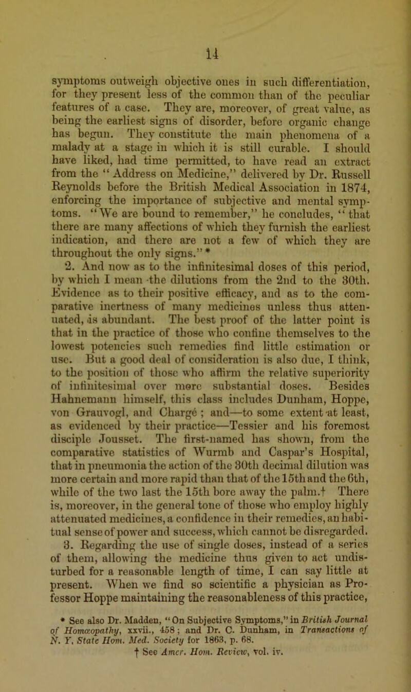 symptoms outweigh objective ones in such differentiation, for they present less of the common than of the peculiar features of a case. They are, moreover, of great value, as being the earliest signs of disorder, before organic change has begun. They constitute the main phenomena of a malady at a stage in which it is still curable. I should have liked, had time permitted, to have read an extract from the “ Address on Medicine,” delivered by Dr. Russell Reynolds before the British Medical Association in 1874, enforcing the importance of subjective and mental symp- toms. “We are bound to remember,” he concludes, “ that there are many affections of which they furnish the earliest indication, and there are not a few of which they are throughout the only signs.” * ‘2. And now as to the infinitesimal doses of this period, by which I mean the dilutions from the ‘2nd to the 80th. Evidence as to their positive efficacy, and as to the com- parative inertness of many medicines unless thus atten- uated, .is abundant. The best proof of the latter point is that in the practice of those who confine themselves to the lowest potencies such remedies find little estimation or use. But a good deal of consideration is also due, I think, to the position of those who affirm the relative superiority of infinitesimal over more substantial doses. Besides Hahnemann himself, this class includes Dunham, Hoppe, von Grauvogl, and Charge; and—to some extent at least, as evidenced by their practice—Tessier and his foremost disciple Jousset. The first-named has shown, from the comparative statistics of Wurmb and Caspar’s Hospital, that in pneumonia the action of the 80th decimal dilution was more certain and more rapid than that of the 15th and the 6th, while of the two last the loth bore away the palm.t Thero is, moreover, in the general tone of those who employ highly attenuated medicines, a confidence in their remedies, an habi- tual sense of power and success, which cannot be disregarded. 3. Regarding the use of single doses, instead of a series of them, allowing the medicine thus given to act undis- turbed for a reasonable length of time, I can say little at present. When we find so scientific a physician as Pro- fessor Hoppe maintaining the reasonableness of this practice, • See also Dr. Madden, “On Subjective Symptoms,”in British Journal of Homaopathy, xxvii., -158; and Dr. C. Dunham, in Transactions of N. 1'. State Horn. Med. Society for 1863, p. 68. f Sec Amcr. Horn. Review, vol. iv.