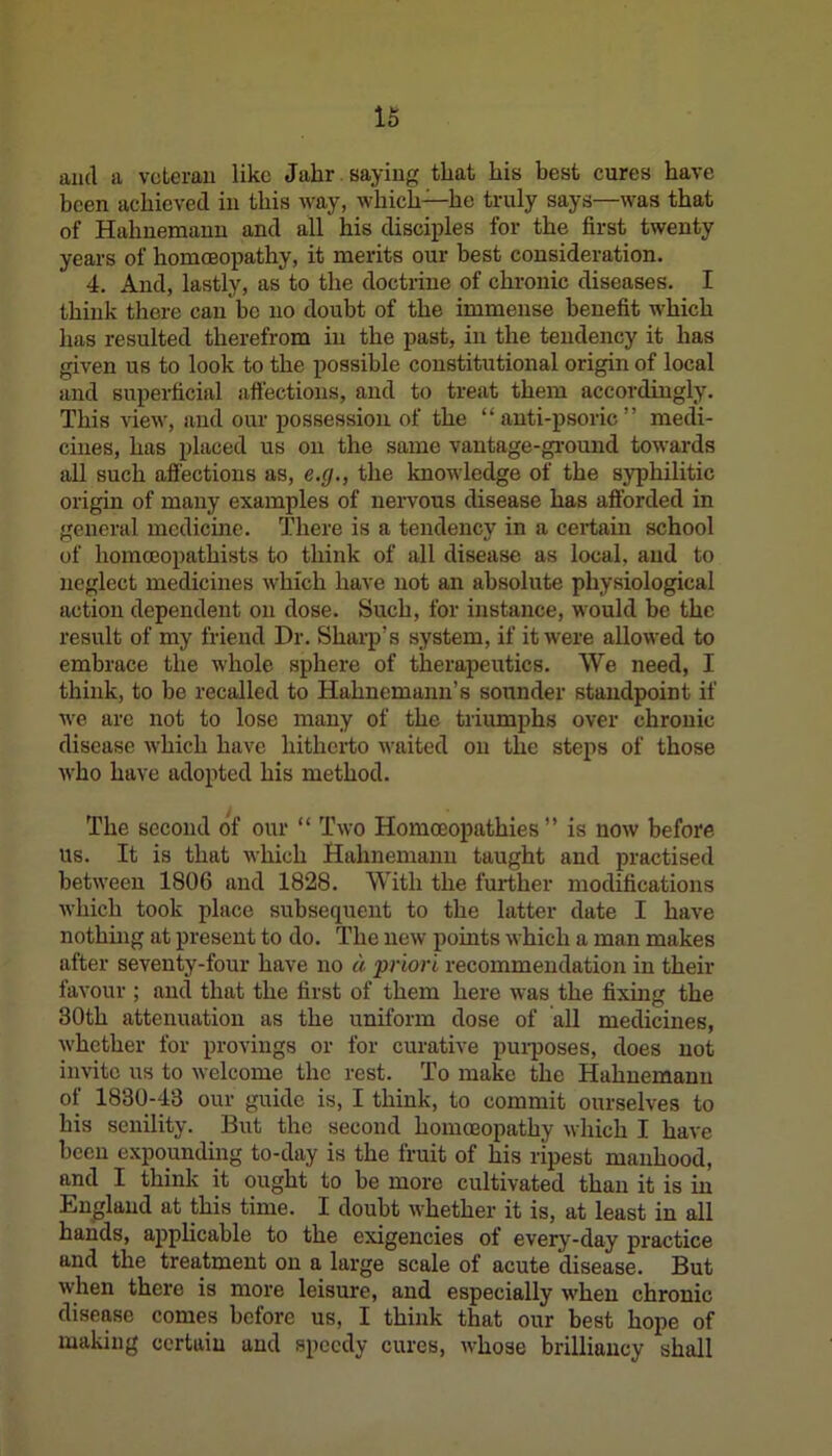 and a veteran like Julir saying that his best cures have been achieved in this way, which—he truly says—was that of Hahnemann and all his disciples for the first twenty years of homoeopathy, it merits our best consideration. 4. And, lastly, as to the doctrine of chronic diseases. I think there can be no doubt of the immense benefit which has resulted therefrom in the past, in the tendency it has given us to look to the possible constitutional origin of local and superficial affections, and to treat them accordingly. This view, and our possession of the “ anti-psoric ” medi- cines, has placed us on the same vantage-ground towards all such affections as, e.g., the knowledge of the syphilitic origin of many examples of nervous disease has afforded in general medicine. There is a tendency in a certain school of homceopathists to think of all disease as local, and to neglect medicines which have not an absolute physiological action dependent on dose. Such, for instance, would be the result of my friend Dr. Sharp’s system, if it were allowed to embrace the whole sphere of therapeutics. We need, I think, to be recalled to Hahnemann’s sounder standpoint if we are not to lose many of the triumphs over chronic disease which have hitherto waited on the steps of those who have adopted his method. The second of our “ Two Homoeopathies” is now before us. It is that which Hahnemann taught and practised between 1806 and 1828. With the further modifications which took place subsequent to the latter date I have nothing at present to do. The new points which a man makes after seventy-four have no a priori recommendation in their favour ; and that the first of them here was the fixing the 30th attenuation as the uniform dose of all medicines, whether for provings or for curative purposes, does not invite us to welcome the rest. To make the Hahnemann of 1830-43 our guide is, I think, to commit ourselves to his senility. But the second homoeopathy which I have been expounding to-day is the fruit of his ripest manhood, and I think it ought to be more cultivated than it is in England at this time. I doubt whether it is, at least in all hands, applicable to the exigencies of every-day practice and the treatment on a large scale of acute disease. But when there is more leisure, and especially when chronic disease comes before us, I think that our best hope of making certain and speedy cures, whose brilliancy shall
