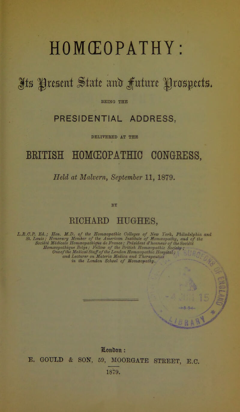 HOMEOPATHY |ts present State nntr Jfuture |Jrcrsprtts. BEING THE PRESIDENTIAL ADDRESS DELIVEBED AT THE BRITISH HOMEOPATHIC CONGRESS, L.B.C.P. Ed.; Hon. M.D. of the Homoeopathic Colleges of New York, Philadelphia and St. Louis; Honorary Member of the American Institute of Homoeopathy, and of the SociiU Medicate Homasopathique de France; President d'honneur of the.Societi Homccopathique Beige; Fellow of the British Homoeopathic Society ; One of the Medical Staff of the London Homoeopathic Hospital; and Lecturer on Materia Medica and Therapeutics in the London School of Homoeopathy. Eontion : E. GOULD & SON, 59, MOOEGATE STEEET, E.C. 1879. Held at Malvern, September 11, 1879. BY RICHARD HUGHES,