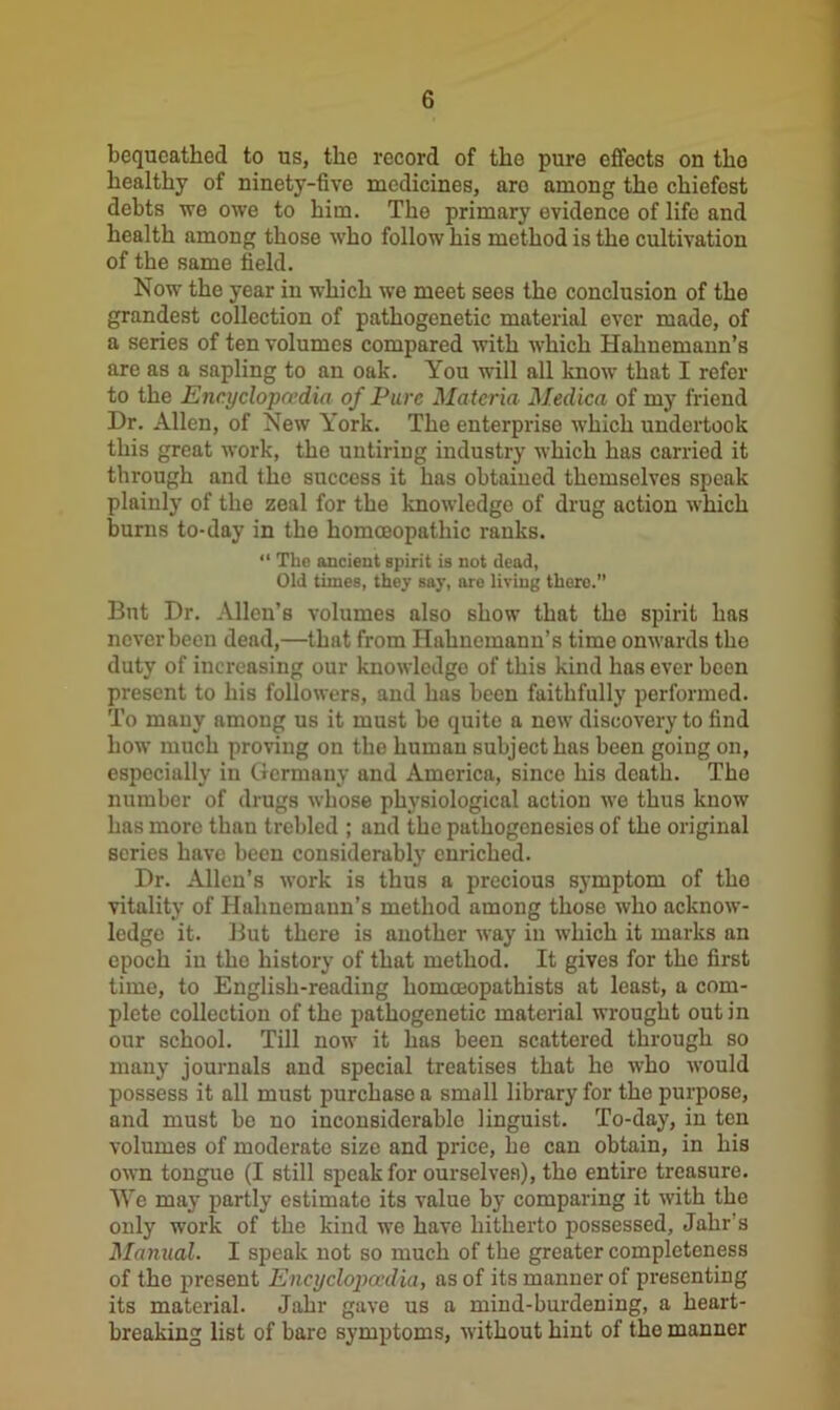 bequeathed to us, the record of the pure effects on tho healthy of ninety-five medicines, aro among the chiefest debts we owe to him. Tho primary evidence of life and health among those who follow his method is the cultivation of the same field. Now the year in which we meet sees the conclusion of the grandest collection of pathogenetic material ever made, of a series of ten volumes compared with which Hahnemann’s are as a sapling to an oak. You will all know that I refer to the Encyclopaedia of Pure Materia Medica of my friend Dr. Allen, of New York. The enterprise which undertook this great work, the untiring industry which has carried it through and tho success it has obtained themselves speak plainly of the zeal for the knowledge of drug action which burns to-day in the homoeopathic ranks. “ The ancient spirit is not dead, Old times, they say, are living there. Bnt Dr. Allen’s volumes also show that the spirit has never been dead,—that from Hahnemann’s time onwards the duty of increasing our knowledge of this kind has ever been present to his followers, and has been faithfully performed. To many among us it must be quite a now discovery to find how much proving on the human subject has been going on, especially in Germany and America, since his death. Tho number of drugs whose physiological action we thus know has more than trebled ; and the pathogenesies of the original series have been considerably enriched. Dr. Allen’s work is thus a precious symptom of the vitality of Hahnemann’s method among those who acknow- ledge it. But there is another way in which it marks an epoch in the history of that method. It gives for the first time, to English-reading homceopathists at least, a com- plete collection of the pathogenetic material wrought out in our school. Till now it has been scattered through so many journals and special treatises that he who would possess it all must purchase a small library for the purpose, and must be no inconsiderable linguist. To-day, in ten volumes of moderate size and price, he can obtain, in his own tongue (I still speak for ourselves), the entire treasure. We may partly estimate its value by comparing it with the only work of the kind we have hitherto possessed, Jahr’s Manual. I speak not so much of the greater completeness of the present Encyclopa'dia, as of its manner of presenting its material. Jahr gave us a mind-burdening, a heart- breaking list of bare symptoms, without hint of the manner