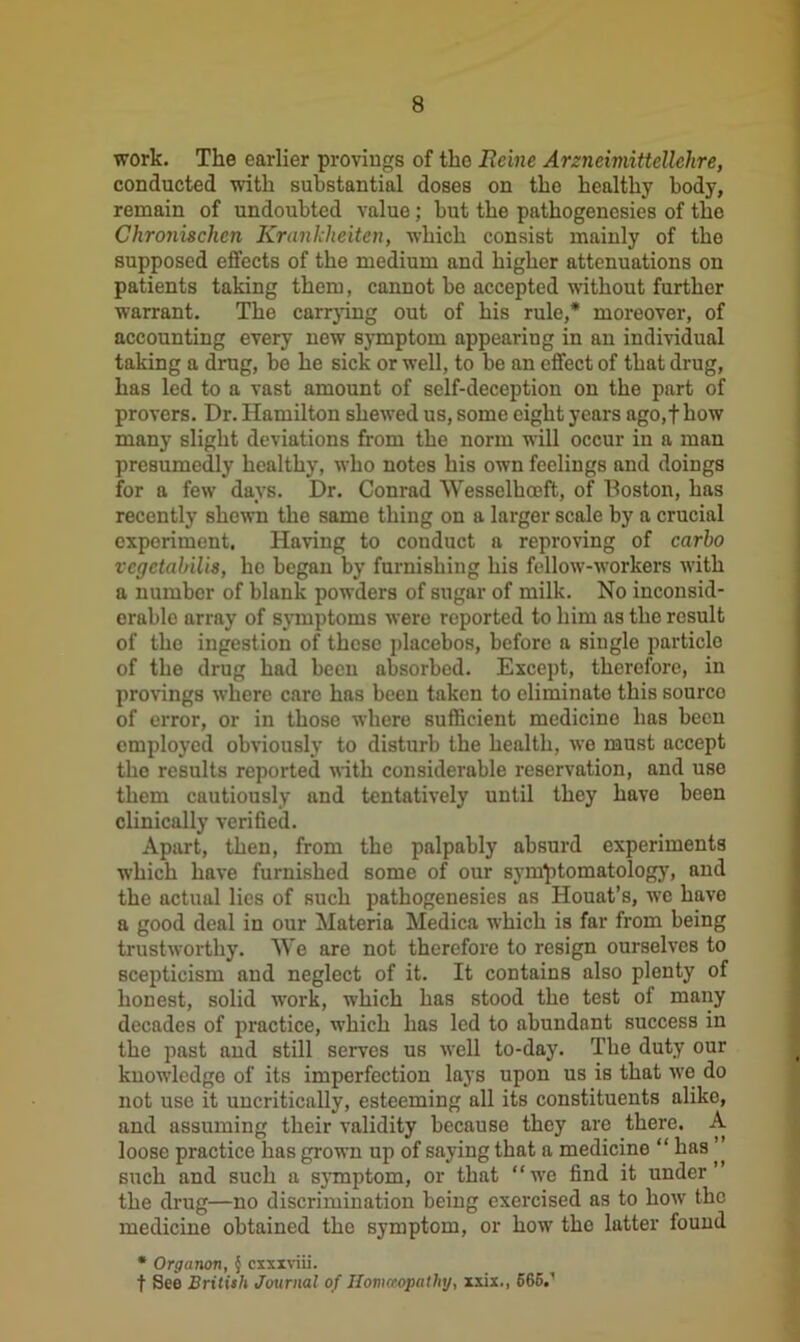 work. The earlier provings of the Heine Arzncimittellclire, conducted with substantial doses on the healthy body, remain of undoubted value; but the pathogenesies of the Chronischen Kranklieiten, which consist mainly of the supposed effects of the medium and higher attenuations on patients taking them, cannot be accepted without further warrant. The carrying out of his rule,* moreover, of accounting every new symptom appearing in an individual taking a drug, be he sick or well, to be an effect of that drug, has led to a vast amount of self-deception on the part of provers. Dr. Hamilton shewed us, some eight years ago,f how many slight deviations from the norm will occur in a man presumedly healthy, who notes his own feelings and doings for a few days. Dr. Conrad Wesselhceft, of Boston, has recently shewn the same thing on a larger scale by a crucial experiment. Having to conduct a reproving of carlo vcgctabiUs, he began by furnishing his fellow-workers with a number of blank powders of sugar of milk. No inconsid- erable array of symptoms were reported to him as the result of the ingestion of these placebos, before a single particle of the drug had been absorbed. Except, therefore, in provings where care has been taken to eliminate this source of error, or in those where sufficient medicine has been employed obviously to disturb the health, we must accept the results reported with considerable reservation, and use them cautiously and tentatively until they have been clinically verified. Apart, then, from the palpably absurd experiments which have furnished some of our symptomatology, and the actual lies of such pathogenesies as Houat’s, we have a good deal in our Materia Medica which is far from being trustworthy. We are not therefore to resign ourselves to scepticism and neglect of it. It contains also plenty of honest, solid work, which has stood the test of many decades of practice, which has led to abundant success in the past and still serves us well to-day. The duty our knowledge of its imperfection lays upon us is that we do not use it uncritically, esteeming all its constituents alike, and assuming their validity because they are there. A loose practice has grown up of saying that a medicine “ has ’ such and such a symptom, or that “we find it under the drug—no discrimination being exercised as to how the medicine obtained the symptom, or how the latter found * Organon, § cxxxviii. t See British Journal of Homeopathy, xxix., 565.'