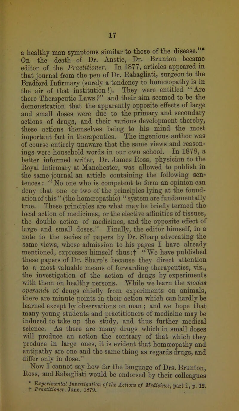 a healthy man symptomB similar to those of the disease.”* On the death of Dr. Anstie, Dr. Brunton became editor of the Practitioner. In 1877, articles appeared in that journal from the pen of Dr. Rabagliati, surgeon to the Bradford Infirmary (surely a tendency to homoeopathy is in the air of that institution !). They were entitled “ Are there Therapeutic Laws ?” and their aim seemed to be the demonstration that the apparently opposite effects of large and small doses were due to the primary and secondary actions of drugs, and their various development thereby, these actions themselves being to his mind the most important fact in therapeutics. The ingenious author was of course entirely unaware that the same views and reason- ings were household words in our own school. In 1878, a better informed writer, Dr. James Ross, physician to the Royal Infirmary at Manchester, was allowed to publish in the same journal an article containing the following sen- tences : “No one who is competent to form an opinion can deny that one or two of the principles lying at the found- ationof this” (the homoeopathic) “system are fundamentally true. These principles are what may be briefly termed the local action of medicines, or the elective affinities of tissues, the double action of medicines, and the opposite effect of large and small doses.” Finally, the editor himself, in a note to the series of papers by Dr. Sharp advocating the same views, whose admission to his pages I have already mentioned, expresses himself thus:f “We have published these papers of Dr. Sharp’s because they direct attention to a most valuable means of forwarding therapeutics, viz., the investigation of the action of drugs by experiments with them on healthy persons. While we learn the moclus operandi of drugs chiefly from experiments on animals, there are minute points in their action which can hardly be learned except by observations on man ; and we hope that many young studeuts and practitioners of medicine may be induced to take up the study, and thus further medical science. As there are many drugs which in small doses will produce an action the contrary of that which they produce in large ones, it is evident that homoeopathy and antipathy are one and the same thing as regards drugs, and differ only in dose.” Now I cannot say how far the language of Drs. Brunton, Ross, and Rabagliati would be endorsed by their colleagues Experimental Investigation of the Actions of Medicines, part i.. P. 12. t Practitioner, Jane, 1879. F