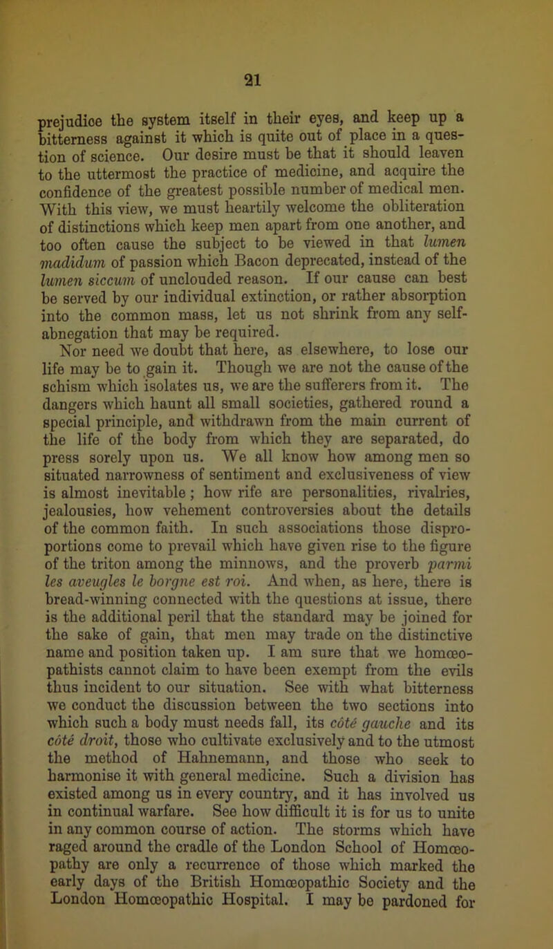 prejudice the system itself in their eyes, and keep up a bitterness against it which is quite out of place in a ques- tion of science. Our desire must be that it should leaven to the uttermost the practice of medicine, and acquire the confidence of the greatest possible number of medical men. With this view, we must heartily welcome the obliteration of distinctions which keep men apart from one another, and too often cause the subject to be viewed in that lumen madiclim of passion which Bacon deprecated, instead of the lumen siccum of unclouded reason. If our cause can best be served by our individual extinction, or rather absorption into the common mass, let us not shrink from any self- abnegation that may be required. Nor need we doubt that here, as elsewhere, to lose our life may be to gain it. Though we are not the cause of the schism which isolates us, we are the sufferers from it. The dangers which haunt all small societies, gathered round a special principle, and withdrawn from the main current of the life of the body from which they are separated, do press sorely upon us. We all know how among men so situated narrowness of sentiment and exclusiveness of view is almost inevitable; how rife are personalities, rivalries, jealousies, how vehement controversies about the details of the common faith. In such associations those dispro- portions come to prevail which have given rise to the figure of the triton among the minnows, and the proverb parmi les aveugles le borgne est roi. And when, as here, there is bread-winning connected with the questions at issue, there is the additional peril that the standard may be joined for the sake of gain, that men may trade on the distinctive name and position taken up. I am sure that we homceo- pathists cannot claim to have been exempt from the evils thus incident to our situation. See with what bitterness we conduct the discussion between the two sections into which such a body must needs fall, its cote gauche and its cote droit, those who cultivate exclusively and to the utmost the method of Hahnemann, and those who seek to harmonise it with general medicine. Such a division has existed among us in every country, and it has involved us in continual warfare. See how difficult it is for us to unite in any common course of action. The storms which have raged around the cradle of the London School of Homoeo- pathy are only a recurrence of those which marked the early days of the British Homoeopathic Society and the London Homoeopathic Hospital. I may be pardoned for