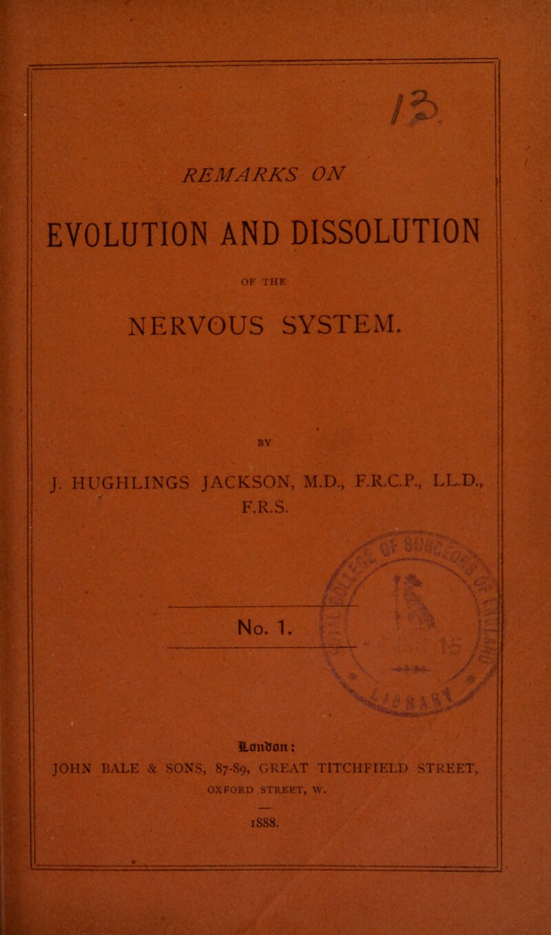 r REMARKS ON EVOLUTION AND DISSOLUTION OF THE NERVOUS SYSTEM. BY J. HUGHLINGS JACKSON, M.D., F.R.C.P., LL.D., F.R.S. No. 1, Eantioit: JOHN BALE & SONS, 87-89, GREAT TITCHFIELD STREET, OXFORD STREET, W. 1888.