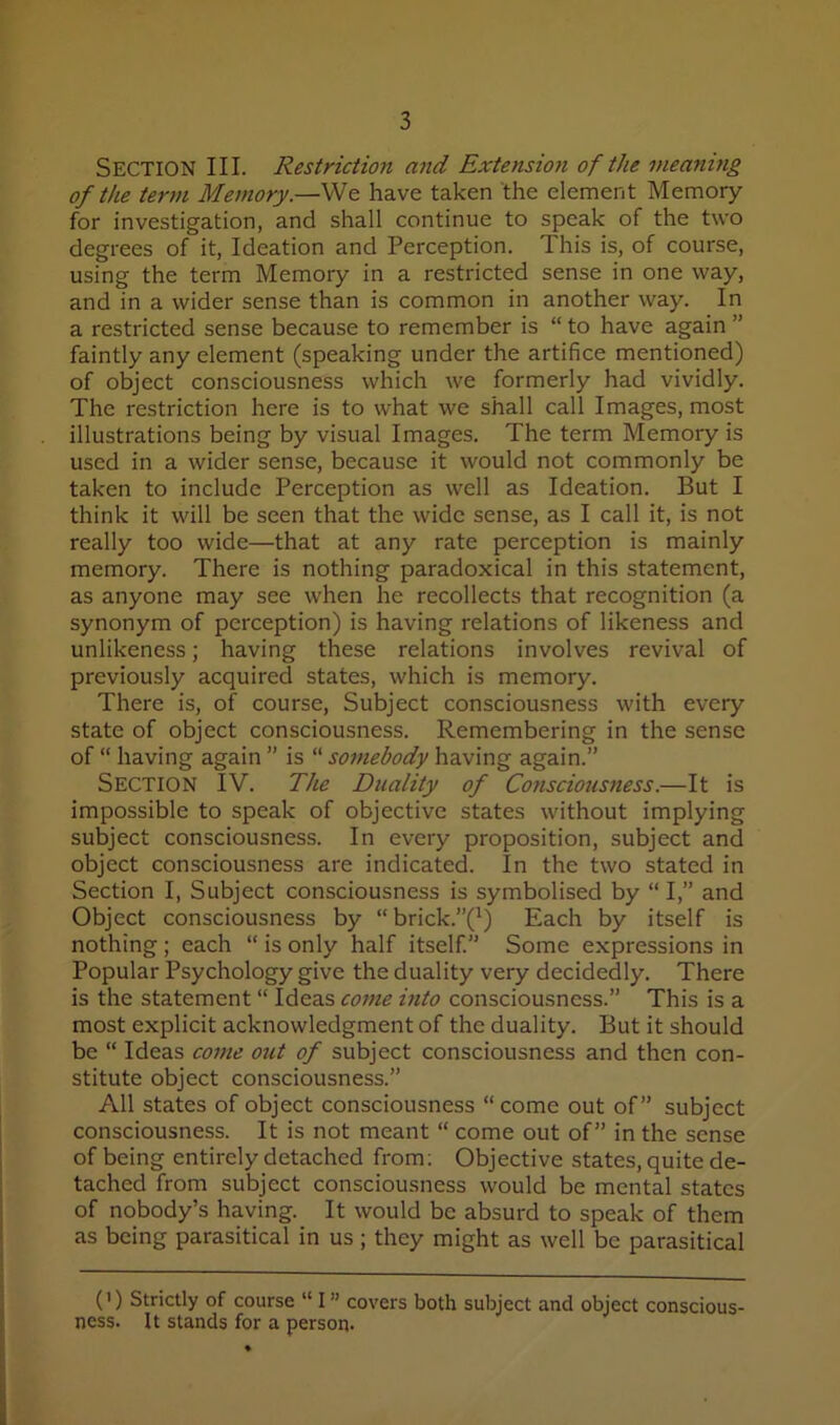 Section III. Restriction and Extensioji of the meaning of the term Memory.—We have taken the element Memory for investigation, and shall continue to speak of the two degrees of it, Ideation and Perception. This is, of course, using the term Memory in a restricted sense in one way, and in a wider sense than is common in another way. In a restricted sense because to remember is “ to have again ” faintly any element (speaking under the artifice mentioned) of object consciousness which we formerly had vividly. The restriction here is to what we shall call Images, most illustrations being by visual Images. The term Memory is used in a wider sense, because it would not commonly be taken to include Perception as well as Ideation. But I think it will be seen that the wide sense, as I call it, is not really too wide—that at any rate perception is mainly memory. There is nothing paradoxical in this statement, as anyone may see when he recollects that recognition (a synonym of perception) is having relations of likeness and unlikeness; having these relations involves revival of previously acquired states, which is memory. There is, of course. Subject consciousness with every state of object consciousness. Remembering in the sense of “ having again ” is “ somebody having again.” Section IV. The Duality of Consciousness.—It is impossible to speak of objective states without implying subject consciousness. In every proposition, subject and object consciousness are indicated. In the two stated in Section I, Subject consciousness is symbolised by “ I,” and Object consciousness by “ brick.”(^) Each by itself is nothing; each “ is only half itself. Some expressions in Popular Psychology give the duality very decidedly. There is the statement “ Ideas come into consciousness.” This is a most explicit acknowledgment of the duality. But it should be “ Ideas come out of subject consciousness and then con- stitute object consciousness.” All states of object consciousness “come out of” subject consciousness. It is not meant “ come out of” in the sense of being entirely detached from; Objective states, quite de- tached from subject consciousness would be mental states of nobody’s having. It would be absurd to speak of them as being parasitical in us ; they might as well be parasitical (') Strictly of course “ I ” covers both subject and object conscious- ness. It stands for a person-