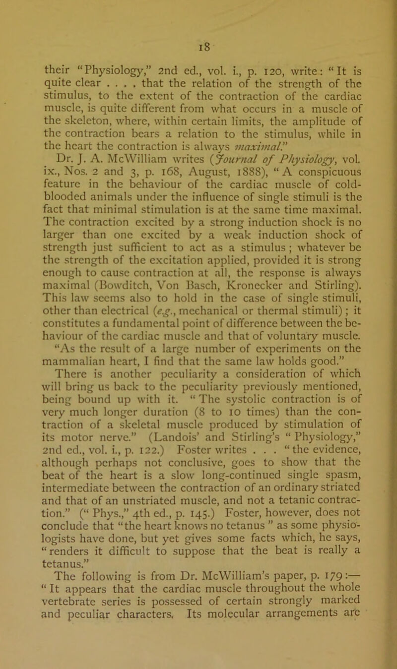 their “Physiology,” 2nd ed., vol. i., p. 120, write; “It is quite clear .... that the relation of the strength of the stimulus, to the extent of the contraction of the cardiac muscle, is quite different from what occurs in a muscle of the skeleton, where, within certain limits, the amplitude of the contraction bears a relation to the stimulus, while in the heart the contraction is always 7uaximal.” Dr. J. A. McWilliam writes {Journal of Physiology, vol. ix., Nos. 2 and 3, p. 168, August, 1888), “A conspicuous feature in the behaviour of the cardiac muscle of cold- blooded animals under the influence of single stimuli is the fact that minimal stimulation is at the same time maximal. The contraction excited by a strong induction shock is no larger than one e.xcited by a weak induction shock of strength just sufficient to act as a stimulus; whatever be the strength of the e.xcitation applied, provided it is strong enough to cause contraction at all, the response is always maximal (Bowditch, Von Basch, Kronecker and Stirling). This law seems also to hold in the case of single stimuli, other than electrical {yg., mechanical or thermal stimuli); it constitutes a fundamental point of difference between the be- haviour of the cardiac muscle and that of voluntary muscle. “As the result of a large number of experiments on the mammalian heart, I find that the same law holds good.” There is another peculiarity a consideration of which will bring us back to the peculiarity previously mentioned, being bound up with it. “ The systolic contraction is of very much longer duration (8 to 10 times) than the con- traction of a skeletal muscle produced by stimulation of its motor nerve.” (Landois’ and Stirling’s “ Physiology,” 2nd ed., vol. i., p. 122.) Foster writes . . . “ the evidence, although perhaps not conclusive, goes to show that the beat of the heart is a slow long-continued single spasm, intermediate between the contraction of an ordinary striated and that of an unstriated muscle, and not a tetanic contrac- tion.” (“ Phys.,” 4th ed., p. 145.) Foster, however, does not conclude that “the heart knows no tetanus ” as some physio- logists have done, but yet gives some facts which, he says, “renders it difficult to suppose that the beat is really a tetanus.” The following is from Dr. McWilliam’s paper, p. 179:— “ It appears that the cardiac muscle throughout the whole vertebrate series is possessed of certain strongly marked and peculiar characters. Its molecular arrangements art