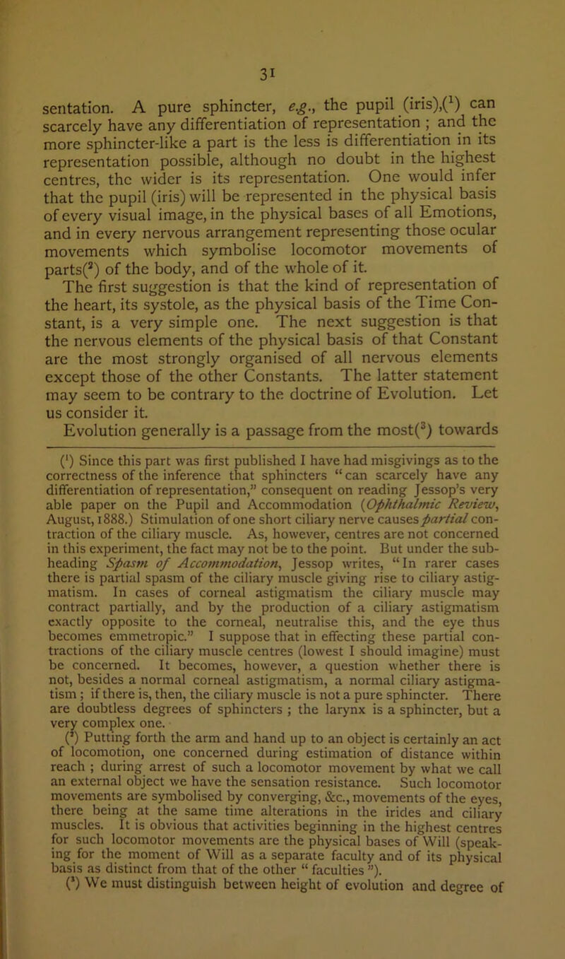 sentation. A pure sphincter, e.g., the pupil (iris).(^) can scarcely have any differentiation of representation ; and the more sphincter-like a part is the less is differentiation in its representation possible, although no doubt in the highest centres, the wider is its representation. One would infer that the pupil (iris) will be represented in the physical basis of every visual image, in the physical bases of all Emotions, and in every nervous arrangement representing those ocular movements which symbolise locomotor movements of parts(*) of the body, and of the whole of it. The first suggestion is that the kind of representation of the heart, its systole, as the physical basis of the Time Con- stant, is a very simple one. The next suggestion is that the nervous elements of the physical basis of that Constant are the most strongly organised of all nervous elements except those of the other Constants. The latter statement may seem to be contrary to the doctrine of Evolution. Let us consider it. Evolution generally is a passage from the most(^) towards (') Since this part was first published I have had misgivings as to the correctness of the inference that sphincters “ can scarcely have any differentiation of representation,” consequent on reading Jessop’s very able paper on the Pupil and Accommodation {Ophthalmic Review, August, 1888.) Stimulation of one short ciliary nerve causes partial con- traction of the ciliary muscle. As, however, centres are not concerned in this experiment, the fact may not be to the point. But under the sub- heading Spasm of Accommodation, Jessop writes, “In rarer cases there is partial spasm of the ciliary muscle giving rise to ciliary astig- matism. In cases of corneal astigmatism the ciliary muscle may contract partially, and by the production of a ciliary astigmatism exactly opposite to the corneal, neutralise this, and the eye thus becomes emmetropic.” I suppose that in effecting these partial con- tractions of the ciliary muscle centres (lowest I should imagine) must be concerned. It becomes, however, a question whether there is not, besides a normal corneal astigmatism, a normal ciliary astigma- tism ; if there is, then, the ciliary muscle is not a pure sphincter. There are doubtless degrees of sphincters ; the larynx is a sphincter, but a very complex one. (’) Putting forth the arm and hand up to an object is certainly an act of locomotion, one concerned during estimation of distance within reach ; during arrest of such a locomotor movement by what we call an external object we have the sensation resistance. Such locomotor movements are symbolised by converging, &c., movements of the eyes, there being at the same time alterations in the irides and ciliary muscles. It is obvious that activities beginning in the highest centres for such locomotor movements are the physical bases of Will (speak- ing for the moment of Will as a separate faculty and of its physical basis as distinct from that of the other “ faculties ”). (*) We must distinguish between height of evolution and degree of