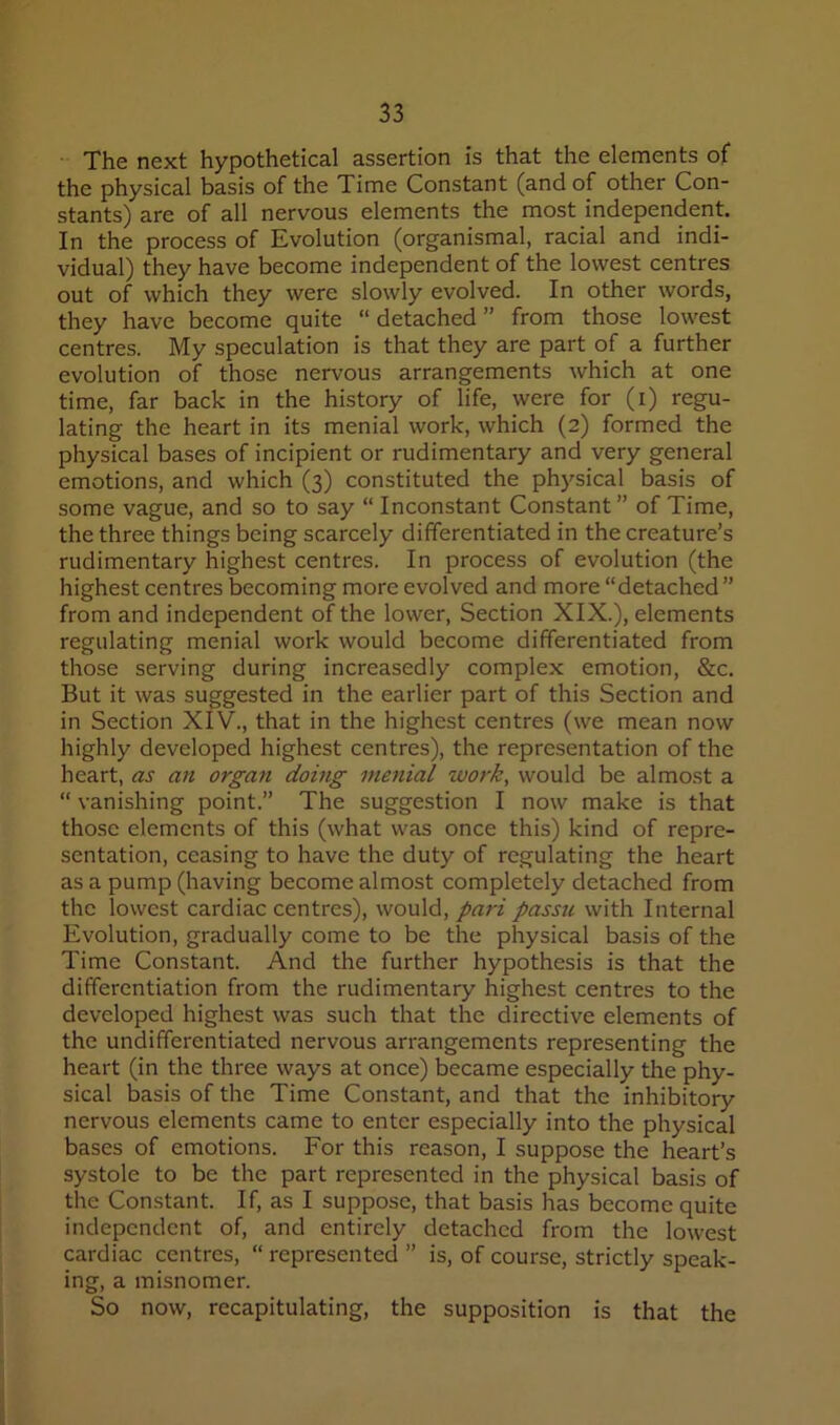 The next hypothetical assertion is that the elements of the physical basis of the Time Constant (and of other Con- stants) are of all nervous elements the most independent. In the process of Evolution (organismal, racial and indi- vidual) they have become independent of the lowest centres out of which they were slowly evolved. In other words, they have become quite “ detached ” from those lowest centres. My speculation is that they are part of a further evolution of those nervous arrangements which at one time, far back in the history of life, were for (i) regu- lating the heart in its menial work, which (2) formed the physical bases of incipient or rudimentary and very general emotions, and which (3) constituted the physical basis of some vague, and so to say “ Inconstant Constant ” of Time, the three things being scarcely differentiated in the creature’s rudimentary highest centres. In process of evolution (the highest centres becoming more evolved and more “detached ” from and independent of the lower. Section XIX.), elements regulating menial work would become differentiated from those serving during increasedly complex emotion, &c. But it was suggested in the earlier part of this Section and in Section XIV., that in the highest centres (we mean now highly developed highest centres), the representation of the heart, as an organ doing menial work, would be almost a “ vanishing point.” The suggestion I now make is that those elements of this (what was once this) kind of repre- sentation, ceasing to have the duty of regulating the heart as a pump (having become almost completely detached from the lowest cardiac centres), would, pa7'i passu with Internal Evolution, gradually come to be the physical basis of the Time Constant. And the further hypothesis is that the differentiation from the rudimentary highest centres to the developed highest was such that the directive elements of the undifferentiated nervous arrangements representing the heart (in the three ways at once) became especially the phy- sical basis of the Time Constant, and that the inhibitory nervous elements came to enter especially into the physical bases of emotions. For this reason, I suppose the heart’s systole to be the part represented in the physical basis of the Constant. If, as I suppose, that basis has become quite independent of, and entirely detached from the lowest cardiac centres, “ represented ” is, of course, strictly speak- ing, a misnomer. So now, recapitulating, the supposition is that the