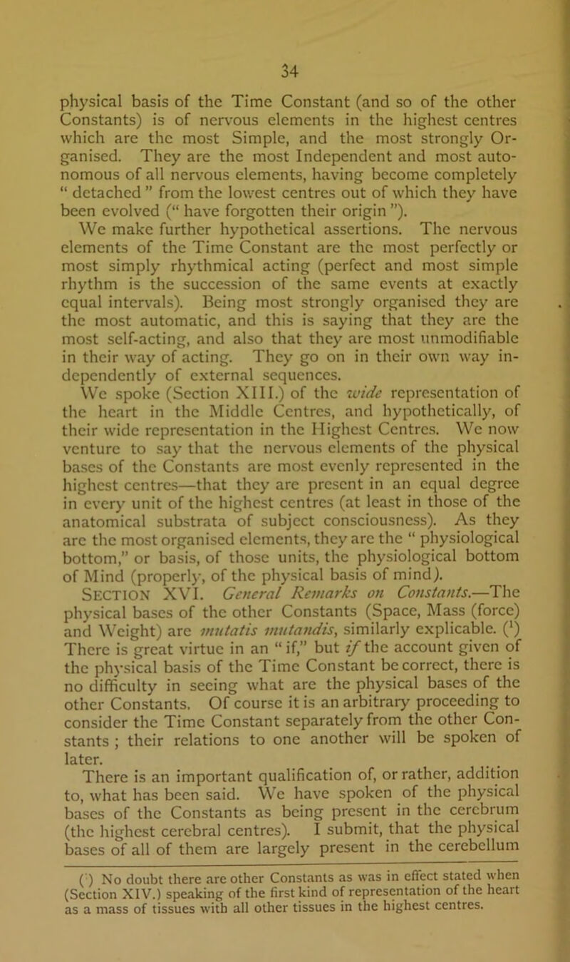 physical basis of the Time Constant (and so of the other Constants) is of nervous elements in the highest centres which are the most Simple, and the most strongly Or- ganised. They are the most Independent and most auto- nomous of all ner\'ous elements, having become completely “ detached ” from the lowest centres out of which they have been evolved (“ have forgotten their origin ”). We make further hypothetical assertions. The nervous elements of the Time Constant are the most perfectly or most simply rhythmical acting (perfect and most simple rhythm is the succession of the same events at exactly equal intervals). Being most strongly organised they are the most automatic, and this is saying that they are the most self-acting, and also that they are most unmodifiable in their way of acting. They go on in their own way in- dependently of external sequences. We spoke (Section XIII.) of the xvide representation of the heart in the Middle Centres, and hypothetically, of their wide representation in the Highest Centres. We now venture to say that the nervous elements of the physical bases of the Constants are most evenly represented in the highest centres—that they are present in an equal degree in every unit of the highest centres (at lea.st in those of the anatomical substrata of subject consciousness). As they are the most organised elements, they are the “ physiological bottom, or basis, of those units, the physiological bottom of Mind (properly, of the physical basis of mind). Section XVI. General Remarks on Constants.—The physical bases of the other Constants (Space, Mass (force) and Weight) are mutatis mutandis, similarly explicable. (*) There is great virtue in an “if,” but «/the account given of the physical basis of the Time Constant be correct, there is no difficulty in seeing what are the physical bases of the other Constants. Of course it is an arbitrary proceeding to consider the Time Constant separately from the other Con- stants ; their relations to one another will be spoken of later. There is an important qualification of, or rather, addition to, what has been said. We have spoken of the physical bases of the Constants as being present in the cerebrum (the highest cerebral centres). I submit, that the physical bases of all of them are largely present in the cerebellum () No doubt there are other Constants as was in effect stated when (Section XIV.) speaking of the first kind of representation of the heart as a mass of tissues with all other tissues in the highest centres.