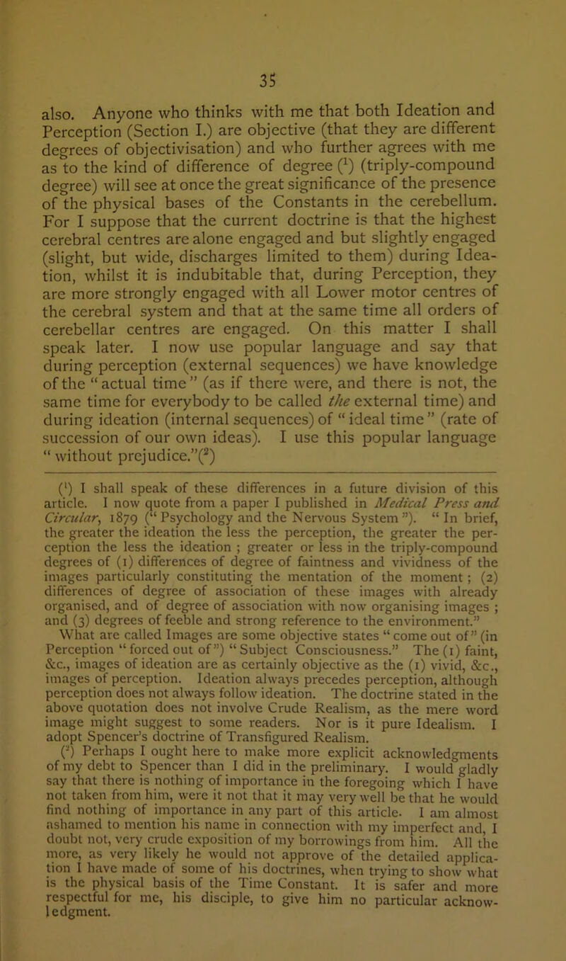 also. Anyone who thinks with me that both Ideation and Perception (Section I.) are objective (that they are different degrees of objectivisation) and who further agrees with me as to the kind of difference of degree (^) (triply-compound degree) will see at once the great significance of the presence of the physical bases of the Constants in the cerebellum. For I suppose that the current doctrine is that the highest cerebral centres are alone engaged and but slightly engaged (slight, but wide, discharges limited to them) during Idea- tion, whilst it is indubitable that, during Perception, they are more strongly engaged with all Lower motor centres of the cerebral system and that at the same time all orders of cerebellar centres are engaged. On this matter I shall speak later. I now use popular language and say that during perception (external sequences) we have knowledge of the “actual time” (as if there were, and there is not, the same time for everybody to be called the external time) and during ideation (internal sequences) of “ ideal time ” (rate of succession of our own ideas). I use this popular language “ without prejudice.”(^) (') I shall speak of these differences in a future division of this article. I now quote from a paper I published in Medical Press and Circular, 1879 (“Psychology and the Nervous System”). “ In brief, the greater the ideation the less the perception, the greater the per- ception the less the ideation ; greater or less in the triply-compound degrees of (i) differences of degree of faintness and vividness of the images particularly constituting the mentation of the moment; (2) differences of degree of association of these images with already organised, and of deg^ree of association with now organising images ; and (3) degrees of feeble and strong reference to the environment.” What are called Images are some objective states “ come out of” (in Perception “ forced out of”) “ Subject Consciousness.” The (i) faint, &c., images of ideation are as certainly objective as the (i) vivid, &c., images of perception. Ideation always precedes perception, although perception does not always follow ideation. The doctrine stated in the above quotation does not involve Crude Realism, as the mere word image might suggest to some readers. Nor is it pure Idealism. I adopt Spencer’s doctrine of Transfigured Realism. (-) Perhaps I ought here to make more explicit acknowledgments of my debt to Spencer than I did in the preliminary. I would gladly say that there is nothing of importance in the foregoing which I have not taken from him, were it not that it may very well be that he would find nothing of importance in any part of this article. I am almost ashamed to mention his name in connection with my imperfect and I doubt not, very crude exposition of my borrowings from him. All the more, as very likely he would not approve of the detailed applica- tion I have made of some of his doctrines, when trying to show what is the physical basis of the Time Constant. It is safer and more respectful for me, his disciple, to give him no particular acknow- ledgment.