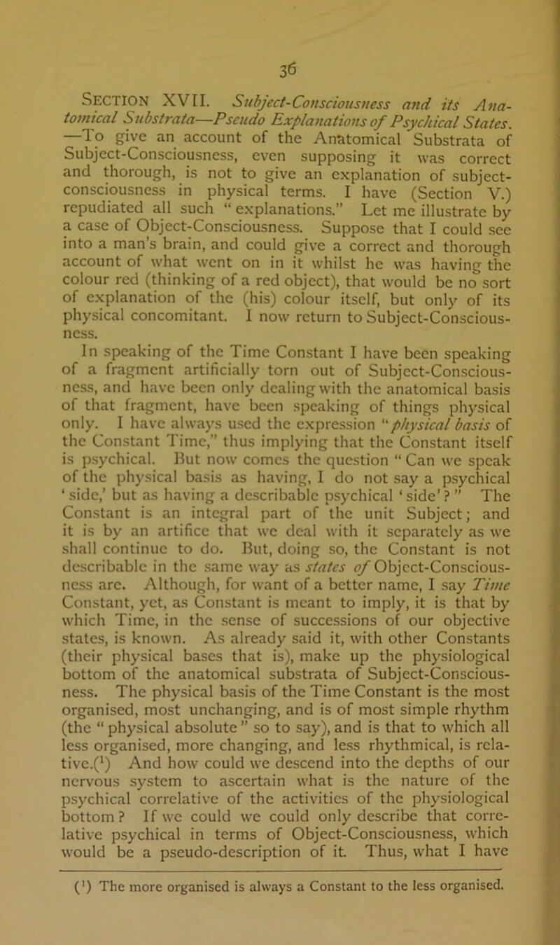 Section XVII. Subject-Consciousness and its Ana- tomical Substrata—Pseudo Explanations of Psychical States. K —To give an account of the Anatomical Substrata of Subject-Consciousness, even supposing it was correct and thorough, is not to give an explanation of subject- consciousness in physical terms. I have (Section V.) repudiated all such “ explanations.” Let me illustrate by a case of Object-Consciousness. Suppose that I could .see into a man’s brain, and could give a correct and thorough account of what went on in it whilst he was having the colour red (thinking of a red object), that would be no sort of explanation of the (his) colour itself, but only of its physical concomitant. I now return to Subject-Conscious- ness. In speaking of the Time Constant I have been speaking of a fragment artificially torn out of Subject-Conscious- ness, and have been only dealing with the anatomical basis of that fragment, have been speaking of things physical only. I have always used the expression physical basis of the Constant Time,” thus implying that the Constant itself is psychical. But now comes the question “ Can we speak of the physical basis as having, I do not say a psychical ‘ side,’ but as having a describable psychical ‘ side’ ? ” The Constant is an integral part of the unit Subject; and it is by an artifice that we deal with it separately as we shall continue to do. But, doing so, the Constant is not describable in the .same way as states Object-Conscious- ness are. Although, for want of a better name, I say Time Constant, yet, as Constant is meant to imply, it is that by which Time, in the .sense of successions of our objective states, is known. As already said it, with other Constants (their physical bases that is), make up the physiological bottom of the anatomical substrata of Subject-Conscious- ness. The physical basis of the Time Constant is the most I organised, most unchanging, and is of most simple rhythm ■ (the “ physical absolute ” so to say), and is that to which all less organised, more changing, and less rhythmical, is rela- fl tivc.(') And how could we descend into the depths of our M nervous system to ascertain what is the nature of the t psychical correlative of the activities of the physiological v bottom? If we could we could only describe that corre- * lative psychical in terms of Object-Consciousness, which .y would be a pseudo-description of it. Thus, what I have j J (') The more organised is always a Constant to the less organised.