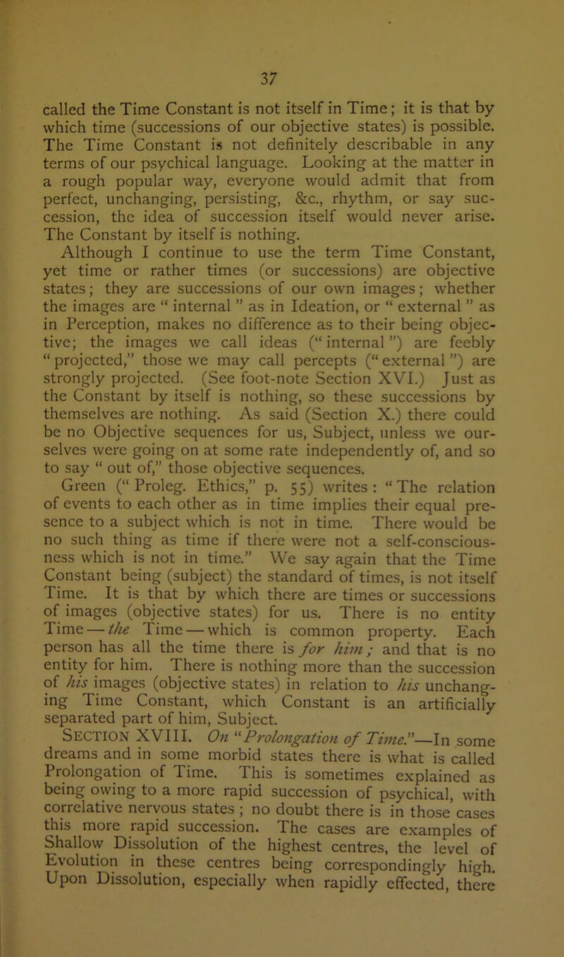 called the Time Constant is not itself in Time; it is that by which time (successions of our objective states) is possible. The Time Constant is not definitely describable in any terms of our psychical language. Looking at the matter in a rough popular way, everyone would admit that from perfect, unchanging, persisting, &c., rhythm, or say suc- cession, the idea of succession itself would never arise. The Constant by itself is nothing. Although I continue to use the term Time Constant, yet time or rather times (or successions) are objective states; they are successions of our own images; whether the images are “ internal ” as in Ideation, or “ external ” as in Perception, makes no difference as to their being objec- tive; the images we call ideas (“internal”) are feebly “ projected,” those we may call percepts (“ external ”) are strongly projected. (See foot-note Section XVI.) Just as the Constant by itself is nothing, so these successions by themselves are nothing. As said (Section X.) there could be no Objective sequences for us. Subject, unless we our- selves were going on at some rate independently of, and so to say “ out of,” those objective sequences. Green (“Proleg. Ethics,” p. 55) writes: “The relation of events to each other as in time implies their equal pre- sence to a subject which is not in time. There would be no such thing as time if there were not a self-conscious- ness which is not in time.” We say again that the Time Constant being (subject) the standard of times, is not itself Time. It is that by which there are times or successions of images (objective states) for us. There is no entity Time — the Time — which is common property. Each person has all the time there is for him; and that is no entity for him. There is nothing more than the succession of his images (objective states) in relation to his unchang- ing Time Constant, which Constant is an artificially separated part of him. Subject. Section XVIII. O71 '■'■Prolongation of Thne—In some dreams and in some morbid states there is what is called Prolongation of Time. This is sometimes explained as being owing to a more rapid succession of psychical, with correlative nervous states ; no doubt there is in those cases this more rapid succession. The cases are examples of Shallow Dissolution of the highest centres, the level of Evolution in these centres being correspondingly high. Upon Dissolution, especially when rapidly effected, there
