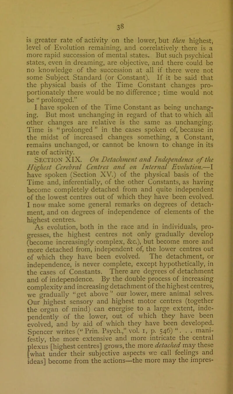 is greater rate of activity on the lower, but tlien highest, level of Evolution remaining, and correlatively there is a more rapid succession of mental states. But such psychical states, even in dreaming, are objective, and there could be no knowledge of the succession at all if there were not some Subject Standard (or Constant). If it be said that the physical basis of the Time Constant changes pro- portionately there would be no difference; time would not be “ prolonged.” I have .spoken of the Time Constant as being unchang- ing. But most unchanging in regard of that to which all other changes are relative is the same as unchanging. Time is “ prolonged ” in the cases spoken of, because in the midst of increased changes something, a Constant, remains unchanged, or cannot be known to change in its rate of activity. Section XIX. On Detachment and IndepeJtdence of the Highest Cerebral Centres and on Internal Evolution.—I have spoken (Section XV.) of the physical basis of the Time and, infcrentially, of the other Constants, as having become completely detached from and quite independent of the lowest centres out of which they have been evolved. I now make some general remarks on degrees of detach- ment, and on degrees of independence of elements of the highest centres. As evolution, both in the race and in individuals, pro- gresses, the highest centres not only gradually develop (become increasingly complex, &c.), but become more and more detached from, independent of, the lower centres out of which they have been evolved. The detachment, or independence, is never complete, except hypothetically, in the cases of Constants. There are degrees of detachment and of independence. By the double process of increasing complexity and increasing detachment of the highest centres, we gradually “get above” our lower, mere animal .selves. Our highest sensory and highest motor centres (together the organ of mind) can energise to a large extent, inde- pendently of the lower, out of which they have been evolved, and by aid of which they have been developed. Spencer writes (“ Prin. Psych.,” vol. i, p. 546)“- • • mani- festly, the more extensive and more intricate the central plexus [highest centres] grows, the more detached may these [what under their subjective aspects we call feelings and ideas] become from the actions—the more may the impres-