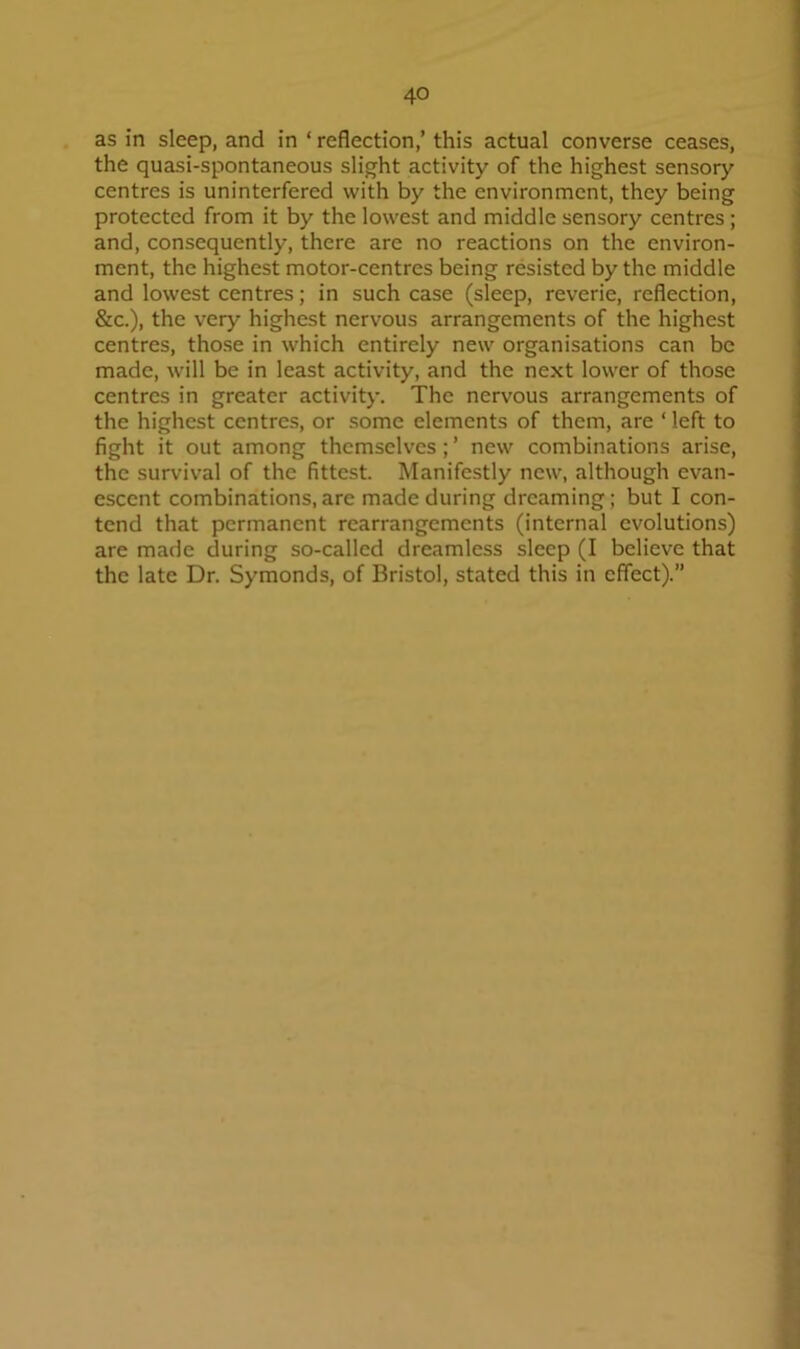 as in sleep, and in ‘ reflection,’ this actual converse ceases, the quasi-spontaneous slight activity of the highest sensory centres is uninterfered with by the environment, they being protected from it by the lowest and middle sensory centres; and, consequently, there are no reactions on the environ- ment, the highest motor-centres being resisted by the middle and lowest centres; in such case (sleep, reverie, reflection, &c.), the very highest nervous arrangements of the highest centres, those in which entirely new organisations can be made, will be in least activity, and the next lower of those centres in greater activity. The nervous arrangements of the highest centres, or some elements of them, are ‘ left to fight it out among themselves; ’ new combinations arise, the survival of the fittest. Manifestly new, although evan- escent combinations,are made during dreaming; but I con- tend that permanent rearrangements (internal evolutions) are made during so-called dreamless sleep (I believe that the late Dr. Symonds, of Bristol, stated this in effect).”
