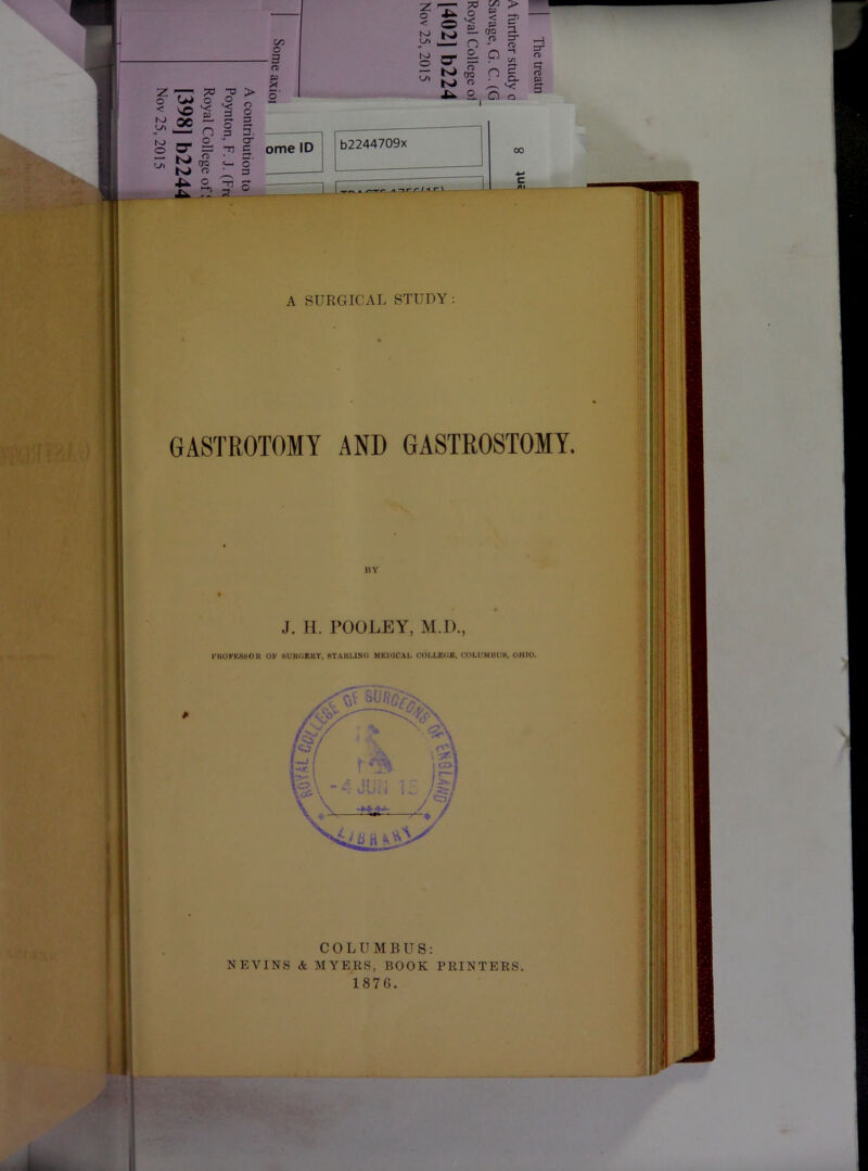 c/3 o -3 n 2: TT > o o -P — n g o- ° P X K) kCl • * N> « 'I s o S 3 3. O' D C 7^ 'T^ 73 ^ > 0 4^ ■ — < M t- 3. (w 5. ^ fc =r O'* <T> g cr 2: p <T> - K 'i p ^ rc p 2.. 0 Q ome ID o 3 b2244709x T) <1 /• / *t n \ wW. vFt)^h' A SURGICAL STUDY GASTROTOMY AND GASTROSTOMY. BY J. H. POOLEY, M.D., rUOFKSSOK OF BUKOBKY, STAUIJNO MEDICAL COLLEOB, COLUMllUH, OHIO. ■jfp - M' COLUMBUS: NEVINS & MYEES, BOOK PRINTERS 1876.