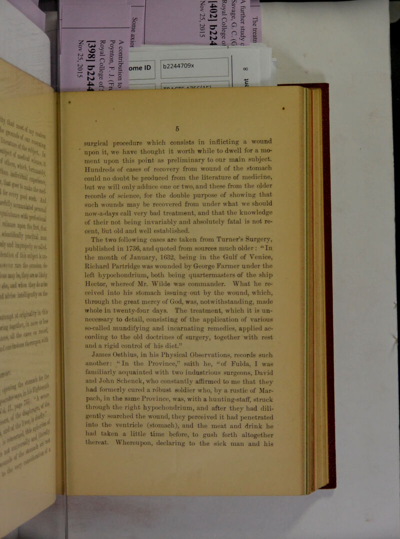 surgical procedure which consists in inflicting a wound a O b2244709x 5 r— *< a Xfc. 2., O o ^ 00 upon it, we have thought it worth while to dwell for a mo- ment upon this point as preliminary to our main subject. Hundreds of cases of recovery from wound of the stomach could no doubt be produced from the literature of medicine, but we will only adduce one or two, and these from the older records of science, for the double purpose of showing that such wounds may be recovered from under what we should now-a-days call very bad treatment, and that the knowledge of their not being invariably and absolutely fatal is not re- cent, but old and well established. | The two following cases are taken from Turner’s Surgery, n published in 1736, and quoted from sources much older : “ In the month of January, 1632, being in the Gulf of Venice, Richard Partridge was wounded by George Farmer under the left hypochondrium, both being quartermasters of the ship Hector, whereof Mr. Wilde was commander. What he re- ceived into his stomach issuing out by the wound, which, through the great mercy of God, was, notwithstanding, made whole in twenty-four days. The treatment, which it is un- necessary to detail, consisting of the application of various i so-called mundifying and incarnating remedies, applied ac- cording to the old doctrines of surgery, together with rest and a rigid control of his diet.” James Oethius, in his Physical Observations, records such another: “In the Province,” saith he, “of Fulda, I was familiarly acquainted with two industrious surgeons, David and Jolin Schenck, Ayho constantly affirmed to me that they had formerly cured a robust soldier who, by a rustic of Mar- t pach, in the same Province, was, with a hunting-staff’, struck through the right hypochondrium, and after they had dili- gently searched the wound, they perceived it had penetrated | into the ventricle (stomach), and the meat and drink he hail taken a little time before, to gush fortli altogether thereat. Whereupon, declaring to the sick man and his