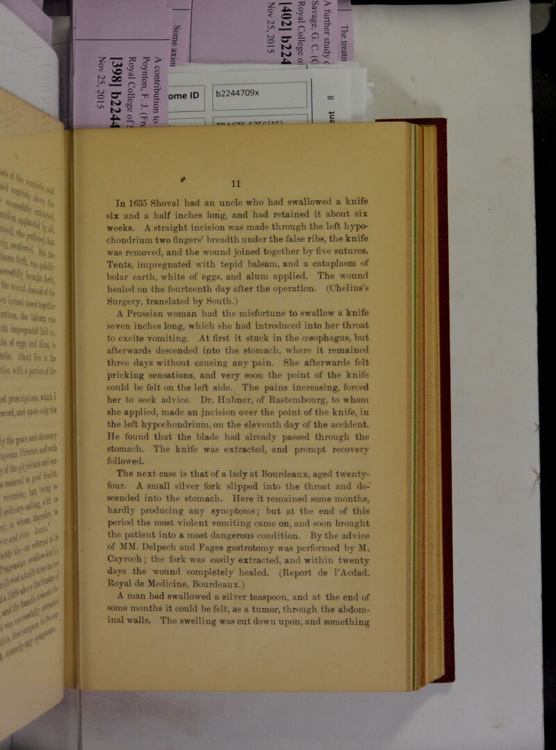Z -77 ;;o > o o o 3* <1 (T) C3 11 In 1635 Shoval had an uncle who had swallowed a knife six and a half inches long, and had retained it about six weeks. A straight incision was made through the left hypo- chondrium two fingers’ breadth under the false ribs, the knife was removed, and the wound joined together by five sutures. Tents, impregnated with tepid balsam, and a cataplasm of bolar earth, white of egg.s, and alum applied. The wound healed on the fourteenth day after the operation. (Chelius’s Surgery, translated by South.) A Prussian woman had the misfortune to swallow a knife seven inches long, which she had introduced into her throat to excite vomiting. At first it stuck in the oesophagus, but afterwards descended into the stomach, where it remained three days without causing any pain. She afterwards felt pricking sensations, and very soon the point of the knife could be felt on the left side. The pains increasing, forced her to seek advice. Dr. Hubner, of Rastembourg, to whom she applied, made an jncision over the point of the knife, in the left hypochondrium, on the eleventh day of the accident. He found that the blade had already passed through the stomach. The knife was extracted, and prompt recovery followed. The next case is that of a lady at Bourdeaux, aged twenty- four. A small silver fork slipped into the throat and de- scended into the stomach. Here it remained some months, hardly producing any symptoms; but at the end of this period the most violent vomiting came on, and soon brought the patient into a most dangerous condition. By the advice of MM. Delpech and Pages gastrotomy was performed by M. Cayroch; the fork was easily extracted, and within twenty days the wound completely healed. (Report de I’Acdad. Royal de Medicine, Bourdeaux.) A man had swallowed a silver teaspoon, and at the end of some months it could be felt, as a tumor, through the abdom- inal walls. The swelling was cut down upon, and something ■ II. hi