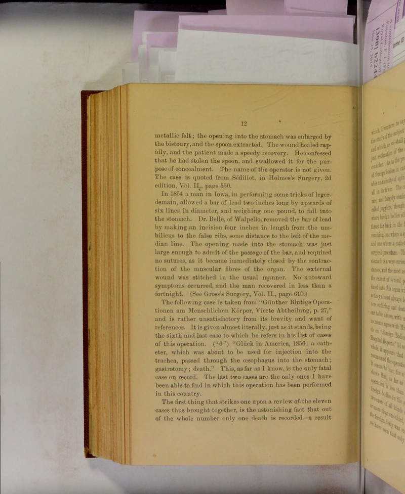 metallic felt; the opening into the stomach was enlarged by the bistoury, and the spoon extrat^ti^d. The wound healed rap- idly, and the patient made a speedy recovery. He confessed that he had stolen the spoon, and swallowed it for the pur- pose of concealment. The name of the operator is not given. The case is (juoted from Sedillot, in Holmes's Surgery, 2d edition, Vol. IL, page 5o0. In 1854 a man in Iowa, in performing some tricks of leger- demain, allowed a bar of lead two inches long by upwards of six lines in diameter, and weighing one pound, to fall into the stomach. Dr. Belle, of Walpello, removed tlu* bar of lead by making an incision four inches in length from the um- bilicus to the false ribs, .some distance to the left of the me- dian line. The 0])ening made into the stomach was ju.st large enough to admit of the pjissago of tlie bar, and required ni) sutures, as it became immediately closed by the contrac- tion of the muscular fibres of the organ. Tlie external wound was stitched in the usual manner. No untoward 0 .symj)toms occurred, and the man recovered in less than a fortnight. (See (iross’s Surgery, Vol. 11., page (ilO.) The following case is taken from “(Jiinther Blutige Opera- tionen am Mensclilichen Kbrper, Vierte Abtheilung, p. 27,” and is rather unsatisfactory from its brevity and w'ant of references. It is giveii almost literally, just as it stands, being the sixth and last ca.se to which he refers in his list of cases of this operation, (“b”) “Gliick in America, 1856: a cath- eter, which was about to be used for injection into the trachea, passed through the oesojdiagus into the stomach; gastrotomy; death.” This, as far as 1 know, is the only fatal case on record. The last two cases are the only ones I have been able to find in which this operation h:is been performed in this country. The first thing that .strikes one upon a review of. the eleven cases thus brought together, is the astonishing fact that out of the whole number only one death is recorded—a re.sult