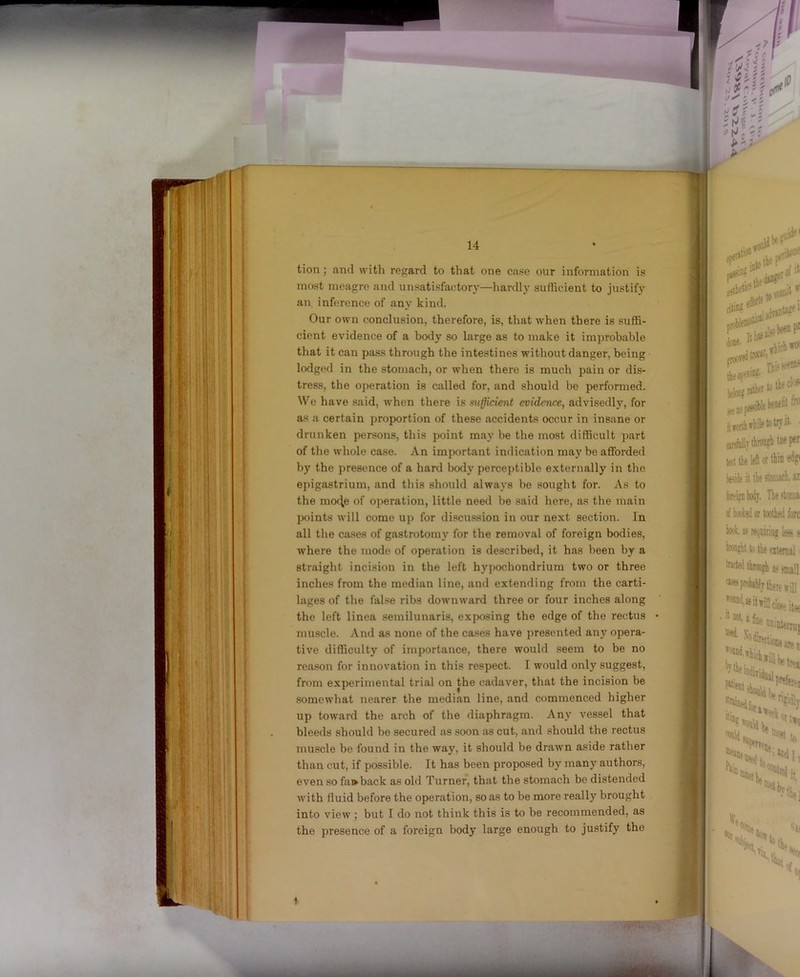 ,/ ■ 14 tion j and with regard to that one case our information is most meagre and unsatisfactory—liardly sufiicient to justify an inference of any kind. Our own conclusion, therefore, is, that when there is suffi- cient evidence of a body so large as to make it improbable that it can pass through the intestines without danger, being lodged in the stomach, or when there is much pain or dis- tress, the operation is called for, and should be performed. We have said, when there is sufficient evidence, advisedly, for as a certain proportion of these accidents occur in insane or drunken persons, this point may be the most difficult part of the whole case. An important indication may be afforded by the presence of a hard body perceptible externally in the epigastrium, and this should always be sought for. As to the mo4e of operation, little need be said here, as the main j)oints will come up for discu.ssion in our next section. In all the cases of gastrotomy for the removal of foreign bodies, where the mode of operation is described, it has been by a straight incision in the left hypochondrium two or three inches from the median line, and extending from the carti- lages of the fal.se ribs downward three or four inches along the left linea semilunaris, exposing the edge of the rectus • muscle. And as none of the cases have presented an_v opera- tive difficulty of importance, there would seem to be no reason for innovation in this respect. I would only suggest, from experimental trial on the cadaver, that the incision be somewhat nearer the median line, and commenced higher 1 up toward the arch of the diaphragm. Any vessel that | bleeds should be secured as soon as cut, and should the rectus ! muscle be found in the way, it should be drawn aside rather .• than cut, if possible. It has been proposed by many authors, i even so fai>back as old Turner, that the stomach be distended . with fluid before the operation, so as to be more really brought into view ; but I do not think this is to be recommended, as the presence of a foreign body large enough to justify the t