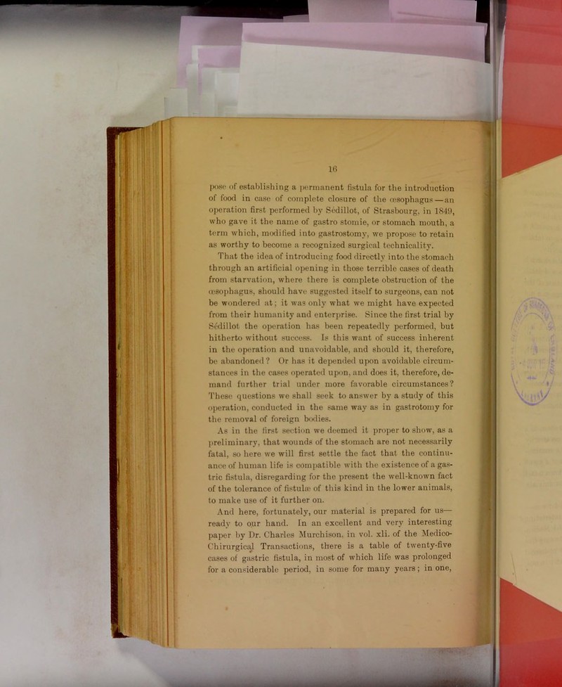 pose of establishing a permanent fistula for the introduction of food in case of complete closure of the resophagus—an operation first performed by Sedillot, of Strasbourg, in 1849, who gave it the name of gastro stomie, or stomach mouth, a term which, modified into gastrostomy, we propose to retain as worthy to become a recognized surgical technicality. That the idea of introducing food directly into the stomach through an artificial opening in those terrible cases of death from starvation, where there is complete obstruction of the resophagus, should have suggested itself to surgeons, can not be wondered at; it was only what we might have expected from their humanity and enter])rise. Since the first trial by Sedillot the operation has been repeatedly performed, but hitherto without success. Is this want of success inherent in the operation and unavoidable, and should it, therefore, be abandoned? Or has it depended upon avoidable circum- stances in the cases operated upon, and does it, therefore, de- mand further trial under more favorable circumstances? These questions we shall seek to answer by a study of this ojjeration, conducted in the same way as in gastrotomy for the removal of foreign bo<lies. As in the first section we deemed it proper to show, as a preliminary, that wounds of the stomach are not necessarily fatal, so here we will first settle the fact that the continu- ance of human life is compatible with the existence of a gas- tric fistula, disregarding for the present the well-known fact of the tolerance of fi.^tula; of this kind in the lower animals, to make use of it further on. And here, fortunately, our material is prepared for us— ready to our hand. In an excellent and very interesting paper by Dr. Charles Murchison, in vol. xli. of the Medico- Chirurgical Transactions, there is a table of twenty-five cases of gastric fistula, in most of which life was prolonged for a considerable period, in some for many years; in one.