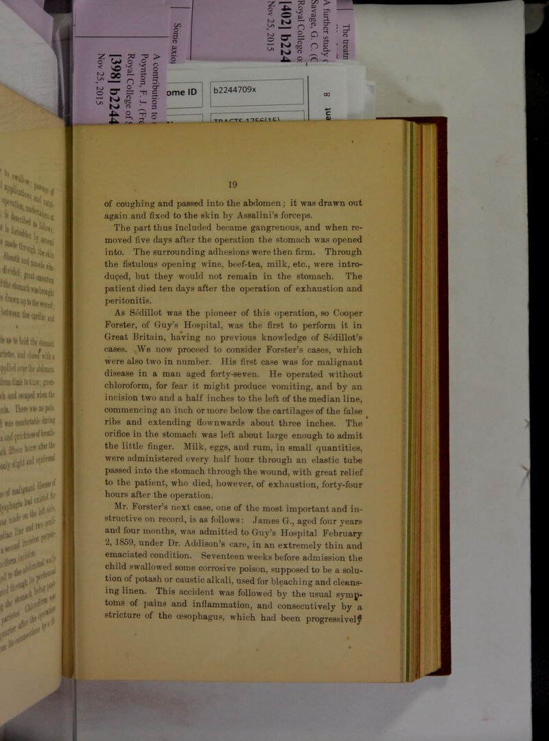 19 of coughing and passed into the abdomen; it was drawn out again and fixed to the skin by Assalini’s forceps. I The part thus included became gangrenous, and when re- moved five days after the operation the stomach was opened into. The surrounding adhesions were then firm. Through the fistulous opening wine, beef-tea, milk, etc., were intro- i duped, but they would not remain in the stomach. The ' patient died ten days after the operation of exhaustion and peritonitis. As Sedillot was the ijioneer of this operation, so Cooper i Forster, of Guy’s Hospital, was the first to perform it in Great Britain, having no previous knowledge of SedUlot’s cases. -,We now proceed to consider Forster’s cases, which were also two in number. His first case was for malignant disease in a man aged forty-seven. He operated without chloroform, for fear it might produce vomiting, and by an incision two and a half inches to the left of the median line, commencing an inch or more below the cartilages of the false ribs and extending downwards about three inches. The orifice in the stomach was left about large enough to admit the little finger. Milk, eggs, and rum, in small quantities, were administered every half hour through an elastic tube passed into the stomach through the wound, with great relief to the patient, who died, however, of exhaustion, forty-four hours after the operation. Mr. Forster’s next case, one of the most important and in- structive on record, is as follows: .James G., aged four years and four months, was admitted to Guy’s Hospital February 2, 1859, under Dr. Addison’s care, in an extremely thin and emaciated condition. Seventeen weeks before admission the child swallowed some corrosive poison, supposed to be a solu- tion of potash or caustic alkali, used for bleaching and cleans- ing linen. This accident was followed by the usual symp- tolns of pains and inflammation, and consecutively by a stricture of the oesophagus, which had been progressively