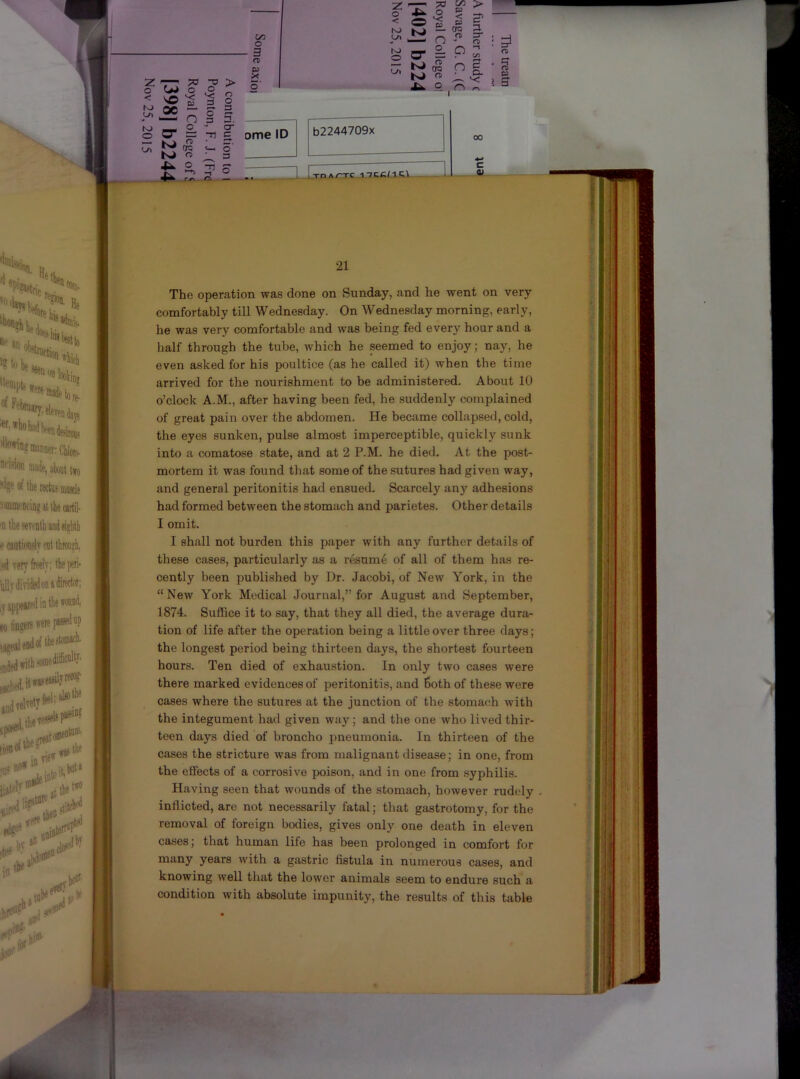 =r ? t3 21 1 |i i I I : j ■ ! The operation was done on Sunday, and he went on very comfortably till Wednesday. On Wednesday morning, early, he was very comfortable and was being fed every hour and a half through the tube, which he seemed to enjoy; nay, he even asked for his poultice (as he called it) when the time arrived for the nourishment to be administered. About 10 o’clock A.M., after having been fed, he suddenly complained of great pain over the abdomen. He became collapsed, cold, the eyes sunken, pulse almost imperceptible, quickly sunk into a comatose state, and at 2 P.M. he died. At the post- mortem it was found that some of the sutures had given way, and general peritonitis had ensued. Scarcely any adhesions had formed between the stomach and parietes. Other details I omit. I shall not burden this paper with any further details of these cases, particularly as a r&um6 of all of them has re- cently been published by Dr. Jacobi, of New York, in the “ New York Medical .Journal,” for August and September, 1874. Suffice it to say, that they all died, the average dura- tion of life after the operation being a little over three days; the longest period being thirteen days, the shortest fourteen hours. Ten died of exhaustion. In only two cases were there marked evidences of peritonitis, and 6oth of these were cases where the sutures at the junction of the stomach Avith the integument had given way; and the one who lived thir- teen days died of broncho pneumonia. In thirteen of the cases the stricture was from malignant disease; in one, from the effects of a corrosive poison, and in one from syphilis. Having seen that wounds of the stomach, however rudely . inflicted, are not necessarily fatal; that gastrotomy, for the removal of foreign bodies, gives only one death in eleven cases; that human life has been prolonged in comfort for years with a gastric fistula in numerous cases, and knowing well that the lower animals seem to endure such a condition with absolute impunity, the results of this table ratin' wafc