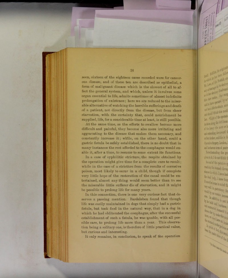 seen, sixteen of the eighteen cases recorded were for cancer- ous disease, and of these ten are described as epithelial, a form of malignant disease which is the slowest of all to af- fect the general system, and which, unless it involves some organ essential to life, admits sometimes of almost indefinite prolongation of existence; here we are reduced to the miser- able alternative of watching the horrible sufferings and death of a ]>atient, not directly from the disease, but from sheer starvation, with the certainty that, could nourishment be supplied, life, for a considerable time at least, is still possible. At the same time, as the eflbrts to swallow become more diflicult and painful, they become also more irritating and aggravating to the disease that makes them necessary, and constantly increase it; while, on the other hand, could a gastric fistula be safely established, there is no doubt that in many instances the rest afforded to the (esophagus would en- able it, after a time, to resume to some extent its functions. In a case of syphilitic stricture, the respite obtained by the operation might give time for a complete cure to result; while in the case of a stricture from the results of corrosive jMjison, most likely to occur in a child, though if complete very little hope of the restoration of the canal could be en- tertained, almost any thing would seem better than to see the miserable little sufferer die of starvation, and it might l)e possible to prolong life for many years. In this connection, there is one very curious fact that de- serves a passing mention. Bardeleben found that though life was easily maintained in dogs that simply had a gastric fistule, but took food in the natural way, that in a dog in which he had obliterated the ce.sophagus, after the successful establishment of such a fistula, he was ijnable, with all pos- sible care, to prolong life more than a year. This observa- tion being a solitary one, is therefore of little practical value, but curious and interesting. It only remains, in conclusion, to speak of the operation