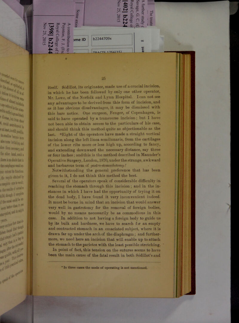 z ^77 ^ > O O O o 00 e I 3 n o o O 3 3. O' c 00 o - 3 rt X < ^3 N> NJ K> - K O* = ?0 tAl f < 1 (^ n = ^ ^ /-N 00 O n • •u o n ?> ^■ =r CD —1 t/l o. v; r> ^ 5 Jme ID KJ ,2 ■ I V K> o •C^ rr\ Hi —■ b2244709x ] Itpa/-tc i7i;f;/i';.\ cr (T> Ci9 00 c 0) 25 itself. Sedillot, its originator, made use of a crucial incision, in which he has been followed by only one other operator, Mr. Lowe, of the Norfolk and Lynn Hospital. lean not see any advantages to be derivedfrom this form of incision, and as it has obvious disadvantages, it may be dismissed with this bare notice. One surgeon, Fenger, of Copenhagen, is said to have operated by a transverse incision; but I have not been able to obtain access to the particulars of his case, and should think this method quite as objectionable as the last. *Eight of the operators have made a straight vertical incision along the left linea semilunaris, from the cartilages of the lower ribs more or less high up, according to fancy, and extending downAvard the necessary distance, say three or four inches; and this is the method described in Maunder’s Operative Surgery, London, 1870, under the strange, aAvk ward and barbarous term of gastro-stomachotomy ! Notwithstanding the general preference that has been given to it, I do not think this method the best. Several of the operators speak of considerable difficulty in reaching the stomach through this incision ; and in the in- stances in which I have had the opportunity of trying it on the dead body, I have found it very inconvenient indeed. It must be borne in mind that an incision that would answer very well in gastrotomy for the removal of foreign bodies, would bj' no means necessarily be as commodious in this case. In addition to not having a foreign body to guide us by its bulk and hardness, we have to search f jr an empty and contracted stomach in an emaciated subject, Avhere it is drawn far up under the arch of the diaphragm; and further- more, Ave need here an incision that will enable up to attach the stomach to the parietes with the least possible stretching. In point of fact, this tension on the sutures seems to have been the main cause of the fatal result in both Sedillot’s and * In three cases the mode of operating is mot mentioned.