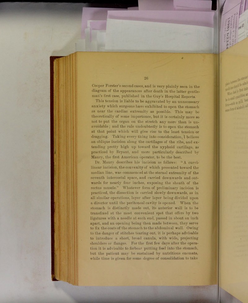 Cooper Forsters second cases, and is very plainly seen in the diagram of the appearances after death in the latter gentle- man’s first case, published in the Guy’s Hospital Reports. This tension is liable to be aggravated by an unnecessary anxiety which surgeons have exhibited to open the stomach as near the cardiac extremity as possible. This may be theoretically of some importance, but it is certainly more so not to put the organ on the stretch any more than is un- avoidable ; and the rule undoubtedly is to open the stomach at that point which will give rise to the least tension or dragging. Taking every thing into consideration, I believe an oblique incision along the cartilages of the ribs, and ex- tending pretty high up toward the xyphoid cartilage, as practiced by Hryant. and more jmrticularly described by Maury, the first American operator, to be the best. Dr. Maury de.scribes his incision as follows: “A curvi- linear incision, the convexity of which presented toward the median line, was commenced at the sternal extremity of the seventh intercostal space, and carried downwards and out- wards for nearly four inches, exposing the sheath of the rectus muscle.” Whatever form of preliminary incision is practiced, the dis.section is carried slowly downwards, as in all similar operations, layer after layer being divided upon a director until the peritoneal cavity is opened. When the stomach is distinctly made out, its anterior wall is to be transfixed at the most convenient spot that offers hy two ligatures with a needle at each end, passed in about an inch apart, and an opening being then made between, they serve to fix the coats of the stomach to the abdominal wall. Owing to the danger of stitches tearing out, it is perhaps advisable to introduce a short, broad canula, with wide, projecting shoulders or flanges. For the first few days after the opera- tion it is advisable to forbear putting fooil into the stomach, but the patient may be sustained by nutritious enemata, while time is given for some degree of consolidation to take