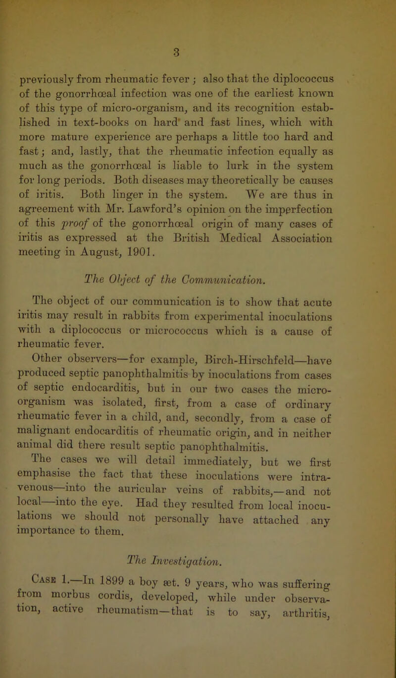 previously from rheumatic fever ; also that the diplococcus of the gonorrhoeal infection was one of the earliest known of this type of micro-organism, and its recognition estab- lished in text-books on hard' and fast lines, which with more mature experience are perhaps a little too hard and fast; and, lastly, that the rheumatic infection equally as much as the gonorrhoeal is liable to lurk in the system for long periods. Both diseases may theoretically be causes of iritis. Both linger in the system. We are thus in agreement with Mr. Lawford’s opinion on the imperfection of this proof of the gonorrhoeal origin of many cases of iritis as expressed at the British Medical Association meeting in August, 1901. The Object of the Communication. The object of our communication is to show that acute iritis may result in rabbits from experimental inoculations with a diplococcus or micrococcus which is a cause of rheumatic fever. Other observers—for example, Birch-Hirschfeld—have produced septic panophthalmitis by inoculations from cases of septic endocarditis, but in our two cases the micro- organism was isolated, first, from a case of ordinary rheumatic fever in a child, and, secondly, from a case of malignant endocarditis of rheumatic origin, and in neither animal did there result septic panophthalmitis. The cases we will detail immediately, but we first emphasise the fact that these inoculations were intra- venous—into the auricular veins of rabbits,—and not local into the eye. Had they resulted from local inocu- lations we should not personally have attached any importance to them. The Investigation. Case 1. In 1899 a boy set. 9 years, who was suffering from morbus cordis, developed, while under observa- tion, active rheumatism—that is to say, arthritis,