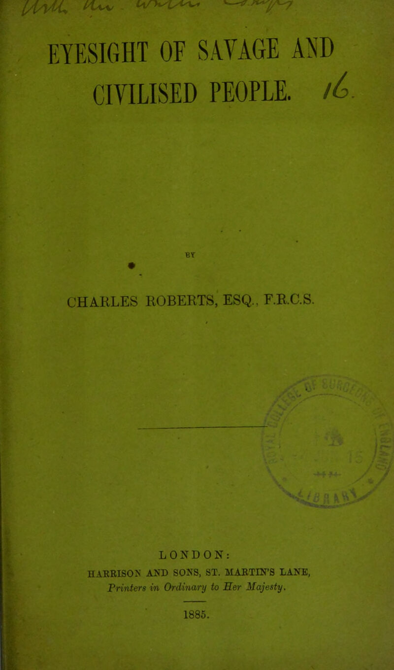 [/MU ^ EYESIGHT OF SAVAGE AND CIVILISED PEOPLE. lL BY CHARLES ROBERTS, ESQ., F.RC.S. LONDON: HARRISON AND SONS, ST. MARTIN’S LANE, Printers in Ordinary to Her Majesty. 1885.