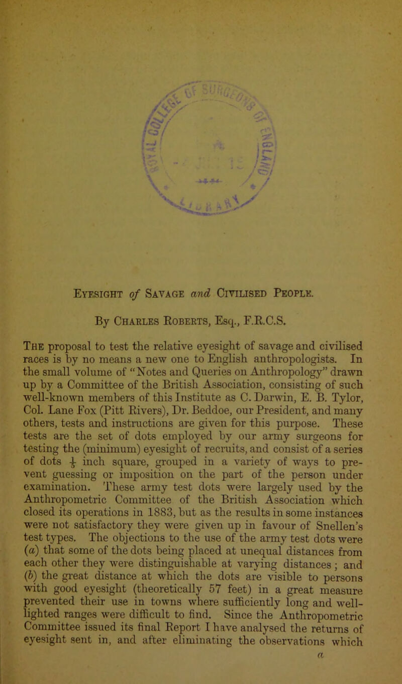 -jU~ Eyesight of Savage and Civilised People. By Charles Roberts, Esq., F.R.C.S. The proposal to test the relative eyesight of savage and civilised races is by no means a new one to English anthropologists. In the small volume of “Notes and Queries on Anthropology” drawn up by a Committee of the British Association, consisting of such well-known members of this Institute as C. Darwin, E. B. Tylor, Col. Lane Fox (Pitt Pavers), Dr. Beddoe, our President, and many others, tests and instructions are given for this purpose. These tests are the set of dots employed by our army surgeons for testing the (minimum) eyesight of recruits, and consist of a series of dots -jt inch square, grouped in a variety of ways to pre- vent guessing or imposition on the part of the person under examination. These army test dots were largely used by the Anthropometric Committee of the British Association which closed its operations in 1883, but as the results in some instances were not satisfactory they were given up in favour of Snellen’s test types. The objections to the use of the army test dots were (a) that some of the dots being placed at unequal distances from each other they were distinguishable at varying distances; and (b) the great distance at which the dots are visible to persons with good eyesight (theoretically 57 feet) in a great measure prevented their use in towns where sufficiently long and well- lighted ranges were difficult to find. Since the Anthropometric Committee issued its final Report I have analysed the returns of eyesight sent in, and after eliminating the observations which