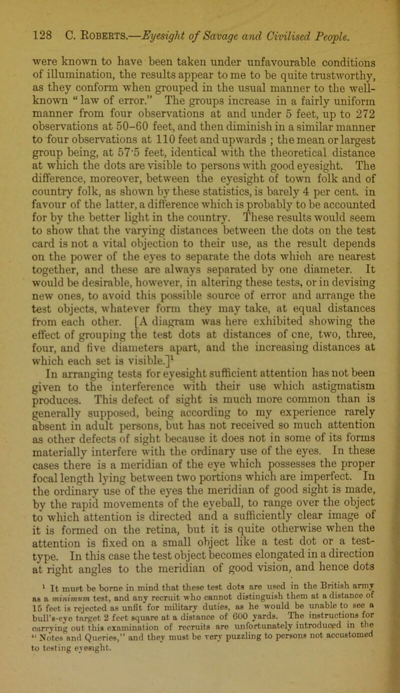were known to have been taken under unfavourable conditions of illumination, the results appear to me to be quite trustworthy, as they conform when grouped in the usual manner to the well- known “ law of error.” The groups increase in a fairly uniform manner from four observations at and under 5 feet, up to 272 observations at 50-60 feet, and then diminish in a similar manner to four observations at 110 feet and upwards ; the mean or largest group being, at 57’5 feet, identical with the theoretical distance at which the dots are visible to persons with good eyesight. The difference, moreover, between the eyesight of town folk and of country folk, as shown by these statistics, is barely 4 per cent, in favour of the latter, a difference which is probably to be accounted for by the better light in the country. These results would seem to show that the varying distances between the dots on the test card is not a vital objection to their use, as the result depends on the power of the eyes to separate the dots which are nearest together, and these are always separated by one diameter. It would be desirable, however, in altering these tests, or in devising new ones, to avoid this possible source of error and arrange the test objects, whatever form they may take, at equal distances from each other. [A diagram was here exhibited showing the effect of grouping the test dots at distances of cne, two, three, four, and five diameters apart, and the increasing distances at which each set is visible.]1 In arranging tests for eyesight sufficient attention has not been given to the interference with their use which astigmatism produces. This defect of sight is much more common than is generally supposed, being according to my experience rarely absent in adult persons, but has not received so much attention as other defects of sight because it does not in some of its forms materially interfere with the ordinary use of the eyes. In these cases there is a meridian of the eye which possesses the proper focal length lying between two portions which are imperfect. In the ordinary use of the eyes the meridian of good sight is made, by the rapid movements of the eyeball, to range over the object to which attention is directed and a sufficiently clear image of it is formed on the retina, but it is quite otherwise when the attention is fixed on a small object like a test dot or a test- type. In this case the test object becomes elongated in a direction at right angles to the meridian of good vision, and hence dots 1 It must be borne in mind that these test dots are used in the British army a8 a minimum test, and any recruit who cannot distinguish them at a distance of 15 feet is rejected as unfit for military duties, as he would be unable to see a bull’s-eye target 2 feet square at a distance of 600 yards. The instructions for carrying out this examination of recruits are unfortunately introduced in the “ Notes and Queries,” and they must be very puzzling to persons not accustomed to testing eyesight.