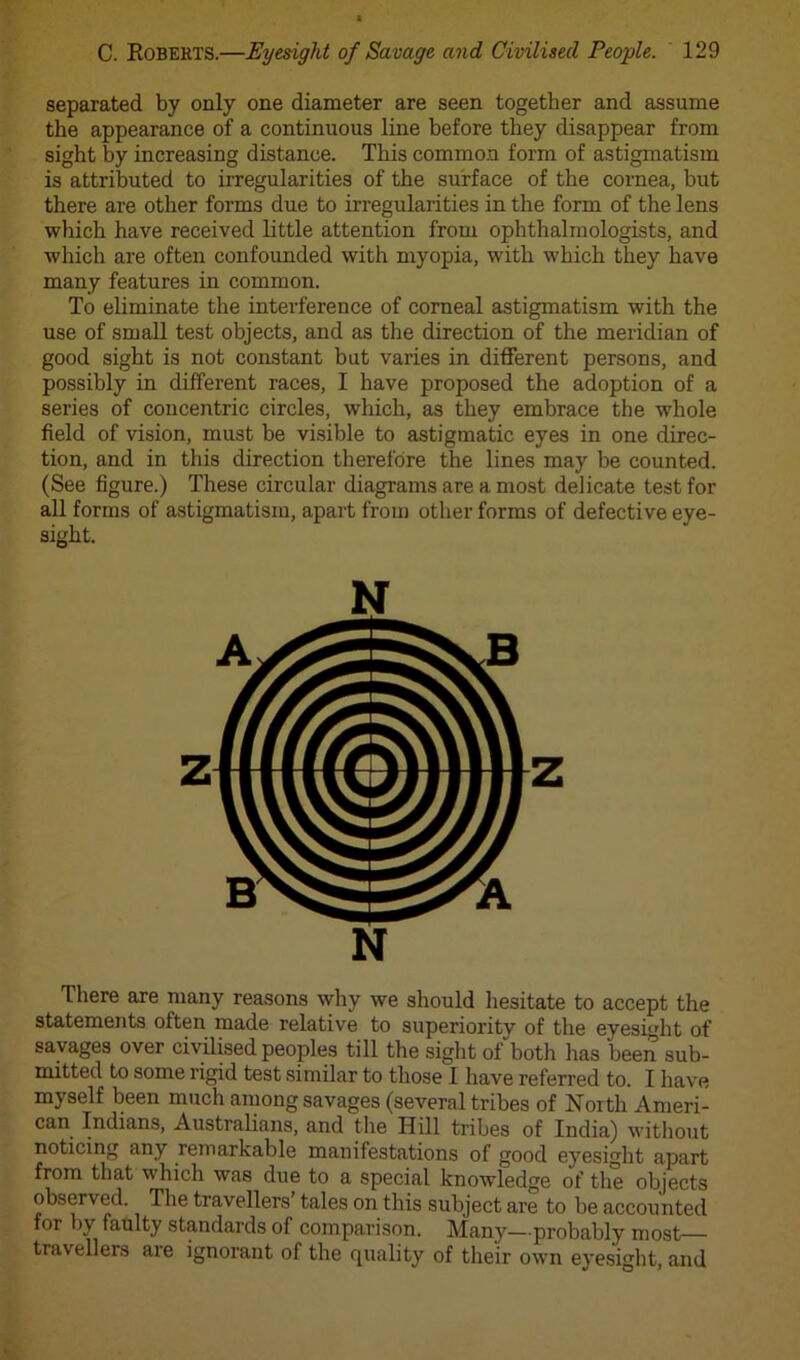 separated by only one diameter are seen together and assume the appearance of a continuous line before they disappear from sight by increasing distance. This common form of astigmatism is attributed to irregularities of the surface of the cornea, but there are other forms due to irregularities in the form of the lens which have received little attention from ophthalmologists, and which are often confounded with myopia, with which they have many features in common. To eliminate the interference of corneal astigmatism with the use of small test objects, and as the direction of the meridian of good sight is not constant but varies in different persons, and possibly in different races, I have proposed the adoption of a series of concentric circles, which, as they embrace the whole field of vision, must be visible to astigmatic eyes in one direc- tion, and in this direction therefore the lines may be counted. (See figure.) These circular diagrams are a most delicate test for all forms of astigmatism, apart from other forms of defective eye- sight. There are many reasons why we should hesitate to accept the statements often made relative to superiority of the evesight of savages over civilised peoples till the sight of both has been sub- mitted to some rigid test similar to those I have referred to. I have myself been much among savages (several tribes of North Ameri- can Indians, Australians, and the Hill tribes of India) without noticing any remarkable manifestations of good eyesight apart from that which was due to a special knowledge of the objects observed. The travellers tales on this subject are to be accounted for by faulty standards of comparison. Many—probably most travellers are ignorant of the quality of their own eyesight, and