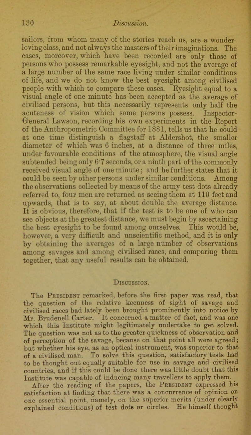 sailors, from whom many of the stories reach us, are a wonder- loving class, and not always the masters of their imaginations. The cases, moreover, which have been recorded are only those of persons who possess remarkable eyesight, and not the average of a large number of the same race living under similar conditions of life, and we do not know the best eyesight among civilised people with which to compare these cases. Eyesight equal to a visual angle of one minute has been accepted as the average of civilised persons, but this necessarily represents only half the acuteness of vision which some persons possess. Inspector- General Lawson, recording his own experiments in the Report of the Anthropometric Committee for 1881, tells us that he could at one time distinguish a flagstaff at Aldershot, the smaller diameter of which was 6 inches, at a distance of three miles, under favourable conditions of the atmosphere, the visual angle subtended being only 6-7 seconds, or a ninth part of the commonly received visual angle of one minute; and he further states that it could be seen by other persons under similar conditions. Among the observations collected by means of the army test dots already referred to, four men are returned as seeing them at 110 feet and upwards, that is to say, at about double the average distance. It is obvious, therefore, that if the test is to be one of who can see objects at the greatest distance, we must begin by ascertaining the best eyesight to be found among ourselves. This would be, however, a very difficult and unscientific method, and it is only by obtaining the averages of a large number of observations among savages and among civilised races, and comparing them together, that any useful results can be obtained. Discussion. The President remarked, before the first paper was read, that the question of the relative keenness of sight of savage and civilised races had lately been brought prominently into notice by Mr. Brudenell Carter. It concerned a matter of fact, and was one which this Institute might legitimately undertake to get solved. The question was not as to the greater quickness of observation and of perception of the savage, because on that point all were agreed ; but whether his eye, as an optical instrument, was superior to that of a civilised man. To solve this question, satisfactory tests had to be thought out equally suitable for use in savage and civilised countries, and if this could be done there was little doubt that this Institute was capable of inducing many travellers to apply them. After the reading of the papers, the President expressed his satisfaction at finding that there was a concurrence of opinion on one essential point, namely, on the superior merits (under clearly explained conditions) of test dots or circles. He himself thought