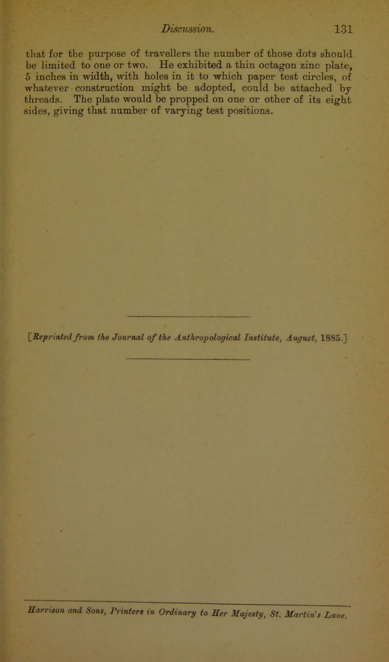 that for the purpose of travellers the number of those dots should be limited to one or two. He exhibited a thin octagon zinc plate, 5 inches in width, with holes in it to which paper test circles, of whatever construction might be adopted, could be attached by threads. The plate would be propped on one or other of its eight sides, giving that number of varying test positions. [■Reprinted, from the Journal of the Anthropological Institute, August, 1885.] Harrison and Sons, Printers in Ordinary to Her Majesty, St. Martin's Lane.