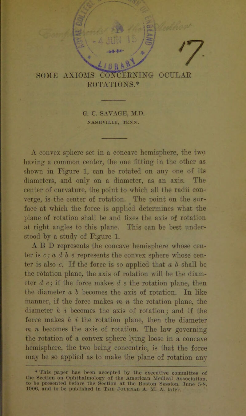 ROTATION'S.* G. C. SAVAGE, M.D. NASHVILLE. TENX. A convex sphere set in a concave hemisphere, the two having a common center, the one fitting in the other as shown in Figure 1, can be rotated on any one of its diameters, and only on a diameter, as an axis. The center of curvature, the point to which all the radii con- verge, is the center of rotation. The point on the sur- face at which the force is applied determines what the plane of rotation shall be and fixes the axis of rotation at right angles to this plane. This can be best under- stood by a study of Figure 1. A B D represents the concave hemisphere whose cen- ter is c; a d b e represents the convex sphere whose cen- ter is also c. If the force is so applied that a b shall be the rotation plane, the axis of rotation will be the diam- eter d e; if the force makes d e the rotation plane, then the diameter a b becomes the axis of rotation. In like manner, if the force makes m n the rotation plane, the diameter h i becomes the axis of rotation; and if the force makes li i the rotation plane, then the diameter m n becomes the axis of rotation. The law governing the rotation of a convex sphere lying loose in a concave hemisphere, the two being concentric, is that the force may be so applied as to make the plane of rotation any * This paper has been accepted by the executive committee of the Section on Ophthalmology of the American Medical Association, to be presented before the Section at the Boston Session, June 5-8. 1000, and to be published in The Jouhxal A. SI. A. later