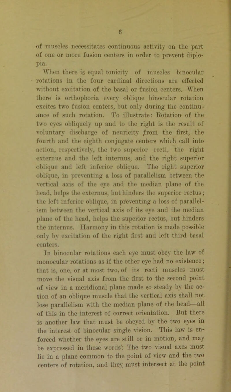 of muscles necessitates continuous activity on the part of one or more fusion centers in order to prevent diplo- pia. When there is equal tonicity of muscles binocular rotations in the four cardinal directions are effected •without excitation of the basal or fusion centers. When there is orthophoria every oblique binocular rotation excites two fusion centers, but only during the continu- ance of such rotation. To illustrate: Rotation of the two eyes obliquely up and to the right is the result of voluntary discharge of neuricity /rom the first, the fourth and the eighth conjugate centers which call into action, respectively, the two superior recti, the right externus and the left interims, and the right superior oblique and left inferior oblique. The right superior oblique, in preventing a loss of parallelism between the vertical axis of the eye and the median plane of the head, helps the externus, but hinders the superior rectus; the left inferior oblique, in preventing a loss of parallel- ism between the vertical axis of its eye and the median plane of the head, helps the superior rectus, but hinders the interims. Harmony in this rotation is made possible only by excitation of the right first and left third basal centers. In binocular rotations each eye must obey the law of monocular rotations as if the other eye had no existence; that is, one, or at most two. of its recti muscles must move the visual axis from the first to the second point of view in a meridional plane made so steady by the ac- tion of an oblique muscle that the vertical axis shall not lose parallelism with the median plane of the head—all of this in the interest of correct orientation. But there is another law that must be obeyed by the two eyes in the interest of binocular single vision. This law is en- forced whether the eyes are still or in motion, and may be expressed in these words': The two visual axes must lie in a plane common to the point of view and the two centers of rotation, and they must intersect at the point