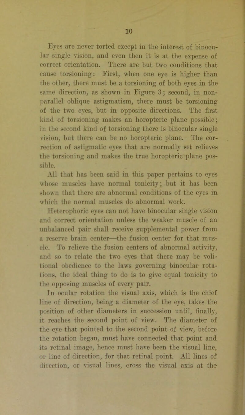 Eyes are never torted except in the interest of binocu- lar single vision, and even then it is at the expense of correct orientation. There are but two conditions that cause torsioning: First, when one eye is higher than the other, there must be a torsioning of both eyes in the same direction, as shown in Figure 3; second, in non- parallel oblique astigmatism, there must be torsioning of the two eyes, but in opposite directions. The first kind of torsioning makes an horopteric plane possible; in the second kind of torsioning there is binocular single vision, but there can be no horopteric plane. The cor- rection of astigmatic eyes that are normally set relieves the torsioning and makes the true horopteric plane pos- sible. All that has been said in this paper pertains to eyes whose muscles have normal tonicity; but it has been shown that there are abnormal conditions of the eyes in which the normal muscles do abnormal work. Heterophoric eyes can not have binocular single vision and correct orientation unless the weaker muscle of an unbalanced pair shall receive supplemental power from a reserve brain center—the fusion center for that mus- cle. To relieve the fusion centers of abnormal activity, and so to relate the two eyes that there may be voli- tional obedience to the laws governing binocular rota- tions, the ideal thing to do is to give equal tonicity to the opposing muscles of every pair. In ocular rotation the visual axis, which is the chief line of direction, being a diameter of the eye, takes the position of other diameters in succession until, finally, it reaches the second point of view. The diameter of the eye that pointed to the second point of view, before the rotation began, must have connected that point and its retinal image, hence must have been the visual line, or line of direction, for that retinal point. All lines of direction, or visual lines, cross the visual axis at the