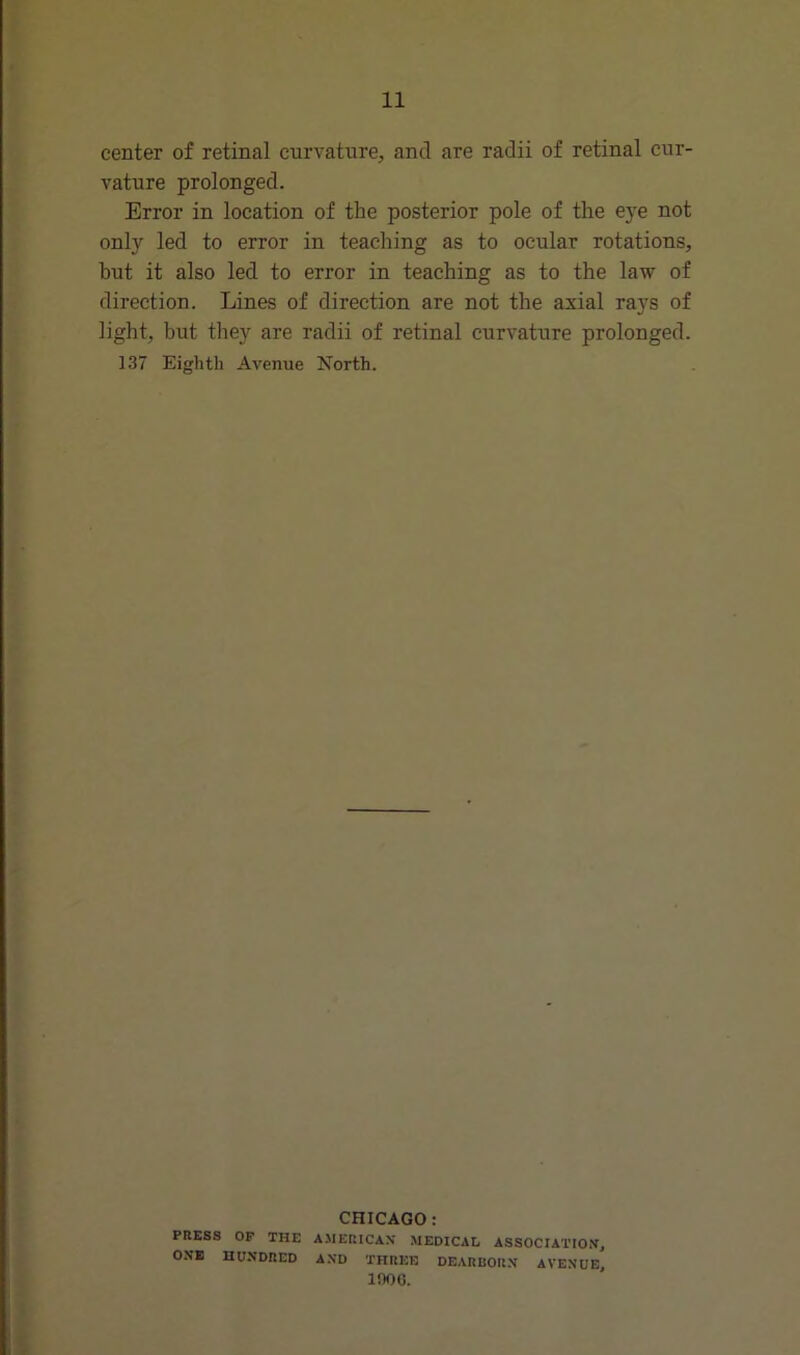 center of retinal curvature, and are radii of retinal cur- vature prolonged. Error in location of the posterior pole of the eye not only led to error in teaching as to ocular rotations, but it also led to error in teaching as to the law of direction. Lines of direction are not the axial rays of light, but they are radii of retinal curvature prolonged. 137 Eighth Avenue North. CHICAGO: PRESS OF THE AMERICAN MEDICAL ASSOCIATION, ONE HUNDRED AND THREE DEARBORN AVENUE, 1006.