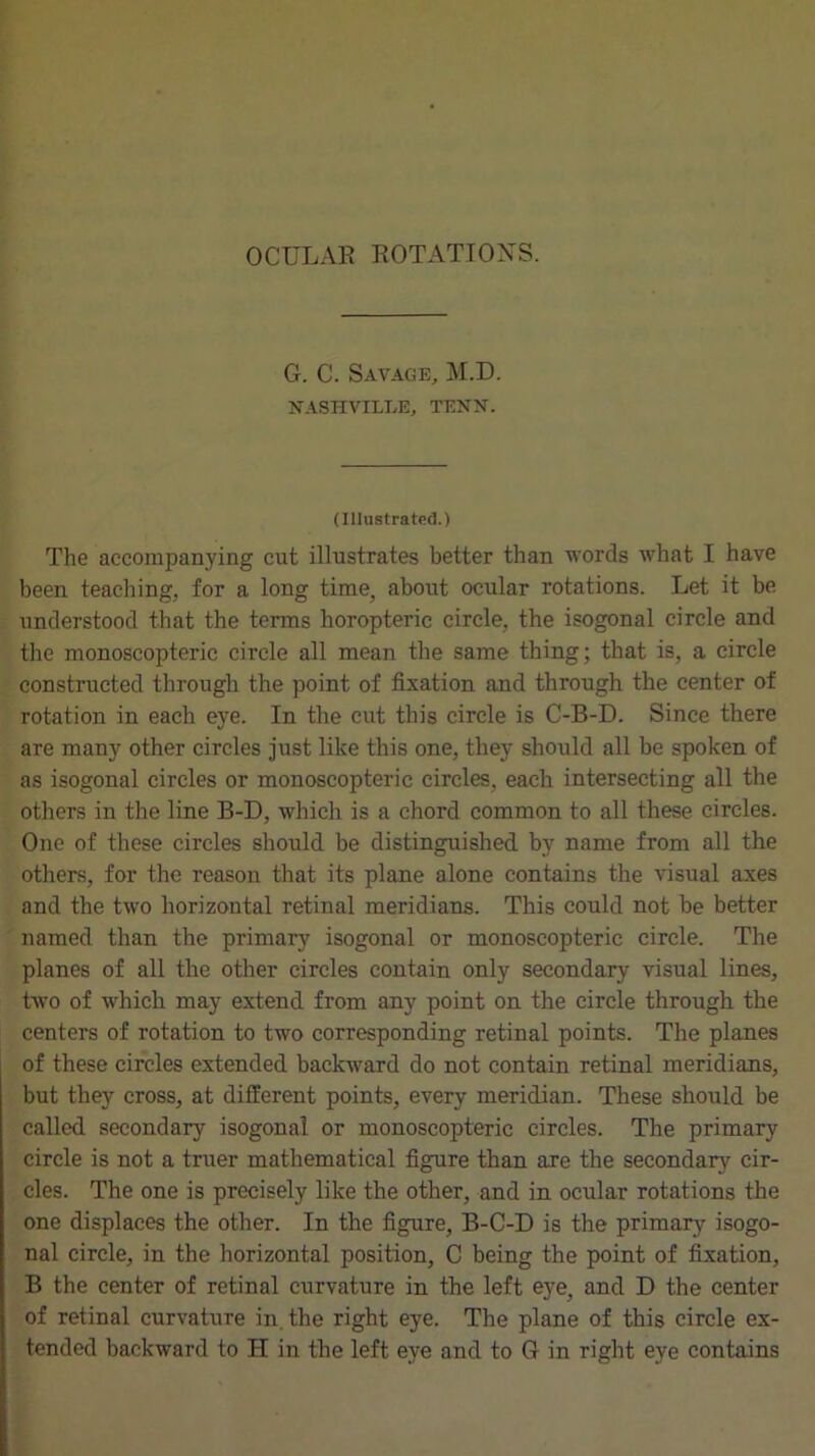 G. C. Savage, M.D. NASHVILLE, TENN. (Illustrated.) The accompanying cut illustrates better than words what I have been teaching, for a long time, about ocular rotations. Let it be understood that the terms horopteric circle, the isogonal circle and the monoscopteric circle all mean the same thing; that is, a circle constructed through the point of fixation and through the center of rotation in each eye. In the cut this circle is C-B-D. Since there are many other circles just like this one, they should all be spoken of as isogonal circles or monoscopteric circles, each intersecting all the others in the line B-D, which is a chord common to all these circles. One of these circles should be distinguished by name from all the others, for the reason that its plane alone contains the visual axes and the two horizontal retinal meridians. This could not be better named than the primary isogonal or monoscopteric circle. The planes of all the other circles contain only secondary visual lines, two of which may extend from any point on the circle through the centers of rotation to two corresponding retinal points. The planes of these circles extended backward do not contain retinal meridians, but they cross, at different points, every meridian. These should be called secondary isogonal or monoscopteric circles. The primary circle is not a truer mathematical figure than are the secondary cir- cles. The one is precisely like the other, and in ocular rotations the one displaces the other. In the figure, B-C-D is the primary isogo- nal circle, in the horizontal position, C being the point of fixation, B the center of retinal curvature in the left eye, and D the center of retinal curvature in, the right eye. The plane of this circle ex- tended backward to H in the left eye and to G in right eye contains