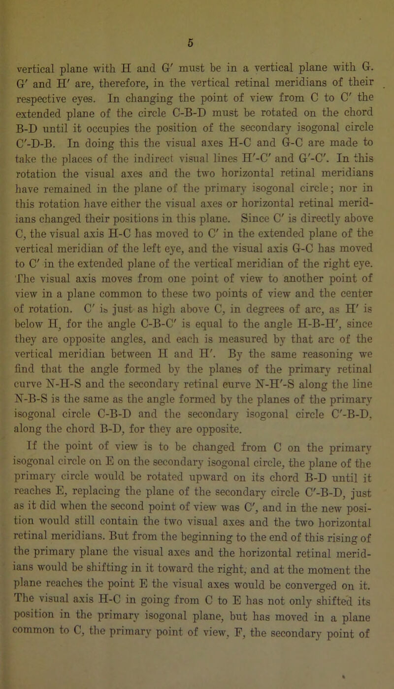 vertical plane with H and G' mnst be in a vertical plane with G. G' and H' are, therefore, in the vertical retinal meridians of their respective eyes. In changing the point of view from C to C' the extended plane of the circle C-B-D must be rotated on the chord B-D until it occupies the position of the secondary isogonal circle C'-D-B. In doing this the visual axes H-C and G-C are made to take the places of the indirect visual lines H'-C' and G'-C'. In this rotation the visual axes and the two horizontal retinal meridians have remained in the plane of the primary isogonal circle; nor in this rotation have either the visual axes or horizontal retinal merid- ians changed their positions in this plane. Since C' is directly above C, the visual axis H-C has moved to C' in the extended plane of the vertical meridian of the left eye, and the visual axis G-C has moved to C' in the extended plane of the vertical meridian of the right eye. The visual axis moves from one point of view to another point of view in a plane common to these two points of view and the center of rotation. C' i& just as high above C, in degrees of arc, as H' is below H, for the angle C-B-C' is equal to the angle H-B-H', since they are opposite angles, and each is measured by that arc of the vertical meridian between H and H'. By the same reasoning we find that the angle formed by the planes of the primary retinal curve N-H-S and the secondary retinal curve N-H'-S along the line H-B-S is the same as the angle formed by the planes of the primary isogonal circle C-B-D and the secondary isogonal circle C'-B-D, along the chord B-D, for they are opposite. If the point of view is to be changed from C on the primary isogonal circle on E on the secondary isogonal circle, the plane of the primary circle would be rotated upward on its chord B-D until it reaches E, replacing the plane of the secondary circle C'-B-D, just as it did when the second point of view was C', and in the new posi- tion would still contain the two visual axes and the two horizontal retinal meridians. But from the beginning to the end of this rising of the primary plane the visual axes and the horizontal retinal merid- ians would be shifting in it toward the right, and at the moment the plane reaches the point E the visual axes would be converged on it. The visual axis H-C in going from C to E has not only shifted its position in the primary isogonal plane, but has moved in a plane common to C, the primary point of view, F, the secondary point of