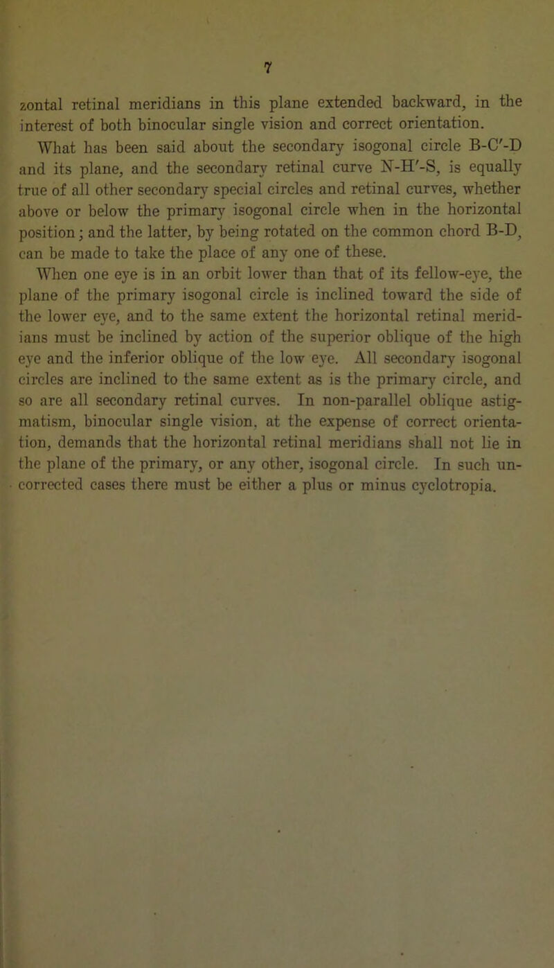 zontal retinal meridians in this plane extended backward, in the interest of both binocular single vision and correct orientation. What has been said about the secondary isogonal circle B-C'-D and its plane, and the secondary retinal curve N-H'-S, is equally true of all other secondarj'- special circles and retinal curves, whether above or below the primary isogonal circle when in the horizontal position; and the latter, by being rotated on the common chord B-D, can he made to take the place of any one of these. When one eye is in an orbit lower than that of its fellow-eye, the plane of the primary isogonal circle is inclined toward the side of the lower eye, and to the same extent the horizontal retinal merid- ians must be inclined by action of the superior oblique of the high eye and the inferior oblique of the low eye. All secondary isogonal circles are inclined to the same extent as is the primary circle, and so are all secondary retinal curves. In non-parallel oblique astig- matism, binocular single vision, at the expense of correct orienta- tion, demands that the horizontal retinal meridians shall not lie in the plane of the primary, or any other, isogonal circle. In such un- corrected cases there must be either a plus or minus cyclotropia.