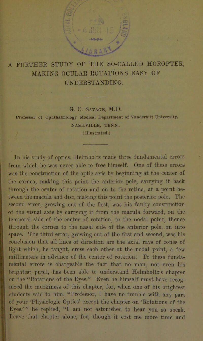 ' i— 1 Z*.l A FURTHER STUDY OF THE SO-CALLED HOROPTER, MAKING OCULAR ROTATIONS EASY OF UNDERSTANDING. G. C. Savage, M.D. Professor of Ophthalmology Medical Department of Vanderbilt University, NASHVILLE, TENS’. (Illustrated.) In his study of optics, Helmholtz made three fundamental errors from which he was never able to free himself. One of these errors was the construction of the optic axis by beginning at the center of the cornea, making this point the anterior pole, carrying it back through the center of rotation and on to the retina, at a point be- tween the macula and disc, making this point the posterior pole. The second error, growing out of the first, was his faulty construction of the visual axis by carrying it from the macula forward, on the temporal side of the center of rotation, to the nodal point, thence through the cornea to the nasal side of the anterior pole, on into space. The third error, growing out of the first and second, was his conclusion that all lines of direction are the axial rays of cones of light which, he taught, cross each other at the nodal point, a few millimeters in advance of the center of rotation. To these funda- mental errors is chargeable the fact that no man, not even his brightest pupil, has been able to understand Helmholtz’s chapter on the “Rotations of the Eyes.” Even he himself must have recog- nized the murkiness of this chapter, for, when one of his brightest students said to him, “Professor, I have no trouble with any part of your ‘Physiologic Optics’ except the chapter on ‘Rotations of the Eyes,’ ” he replied, “I am not astonished to hear you so speak. Leave that chapter alone, for, though it cost me more time and