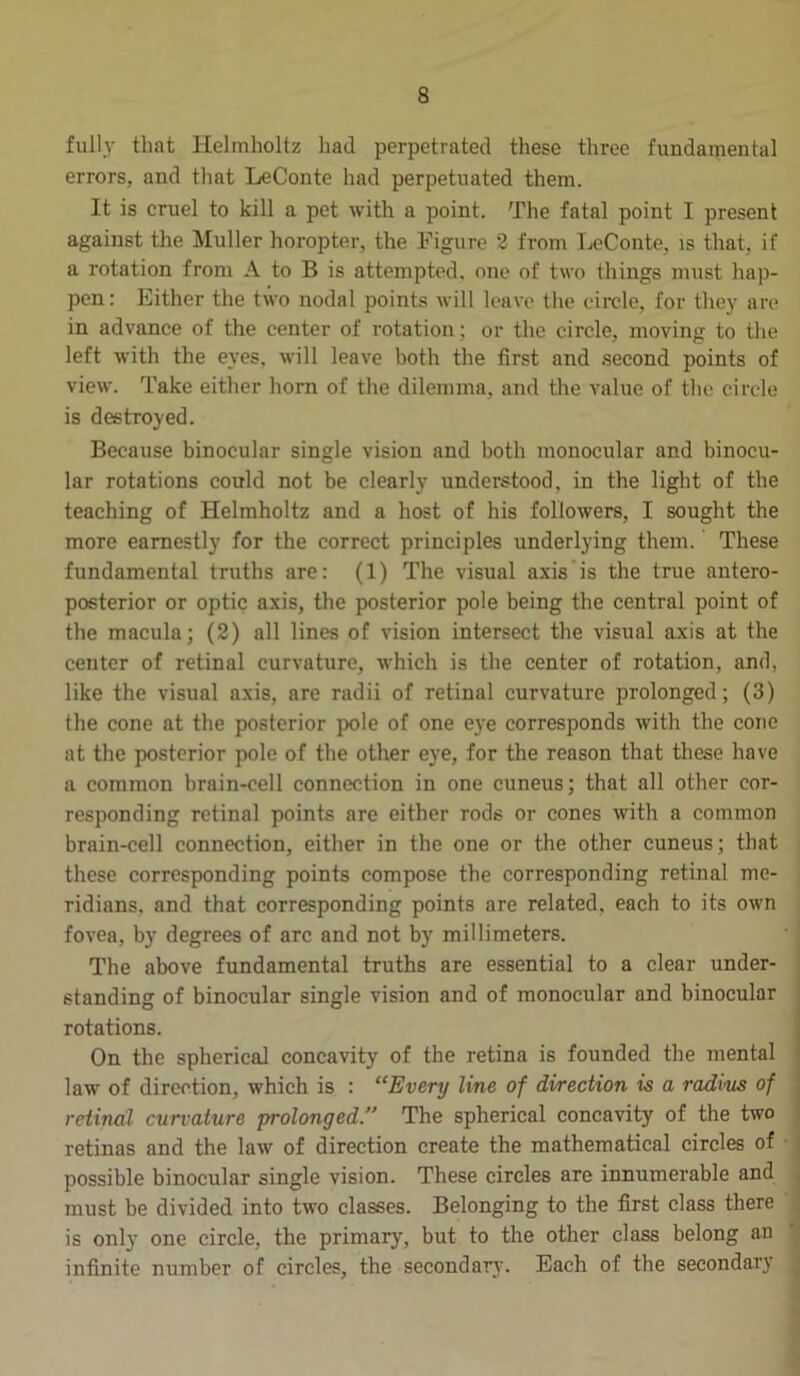 fully that Helmholtz had perpetrated these three fundamental errors, and that LeConte had perpetuated them. It is cruel to kill a pet with a point. The fatal point I present against the Muller horopter, the Figure 2 from LeConte, is that, if a rotation from A to B is attempted, one of two things must hap- pen: Either the two nodal points will leave the circle, for they are in advance of the center of rotation; or the circle, moving to the left with the eyes, will leave both the first and second points of view. Take either horn of the dilemma, and the value of the circle is destroyed. Because binocular single vision and both monocular and binocu- lar rotations could not be clearly understood, in the light of the teaching of Helmholtz and a host of his followers, I sought the more earnestly for the correct principles underlying them. These fundamental truths are: (1) The visual axis is the true antero- posterior or optic axis, the posterior pole being the central point of the macula; (2) all lines of vision intersect the visual axis at the center of retinal curvature, which is the center of rotation, and, like the visual axis, are radii of retinal curvature prolonged; (3) the cone at the posterior pole of one eye corresponds with the cone at the posterior pole of the other eye, for the reason that these have a common brain-cell connection in one cuneus; that all other cor- responding retinal points are either rods or cones with a common brain-cell connection, either in the one or the other cuneus; that these corresponding points compose the corresponding retinal me- ridians. and that corresponding points are related, each to its own fovea, by degrees of arc and not by millimeters. The above fundamental truths are essential to a clear under- standing of binocular single vision and of monocular and binocular rotations. On the spherical concavity of the retina is founded the mental law of direction, which is : “Every line of direction is a radius of retinal curvature prolonged.” The spherical concavity of the two retinas and the law of direction create the mathematical circles of possible binocular single vision. These circles are innumerable and must be divided into two classes. Belonging to the first class there is only one circle, the primary, but to the other class belong an infinite number of circles, the secondary. Each of the secondary